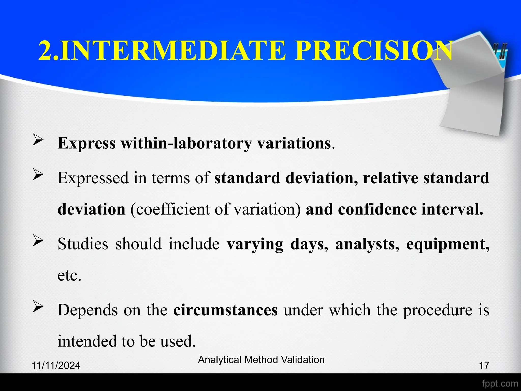 2.INTERMEDIATE PRECISION
 Express within-laboratory variations.
 Expressed in terms of standard deviation, relative standard
deviation (coefficient of variation) and confidence interval.
 Studies should include varying days, analysts, equipment,
etc.
 Depends on the circumstances under which the procedure is
intended to be used.
11/11/2024
Analytical Method Validation
17
 