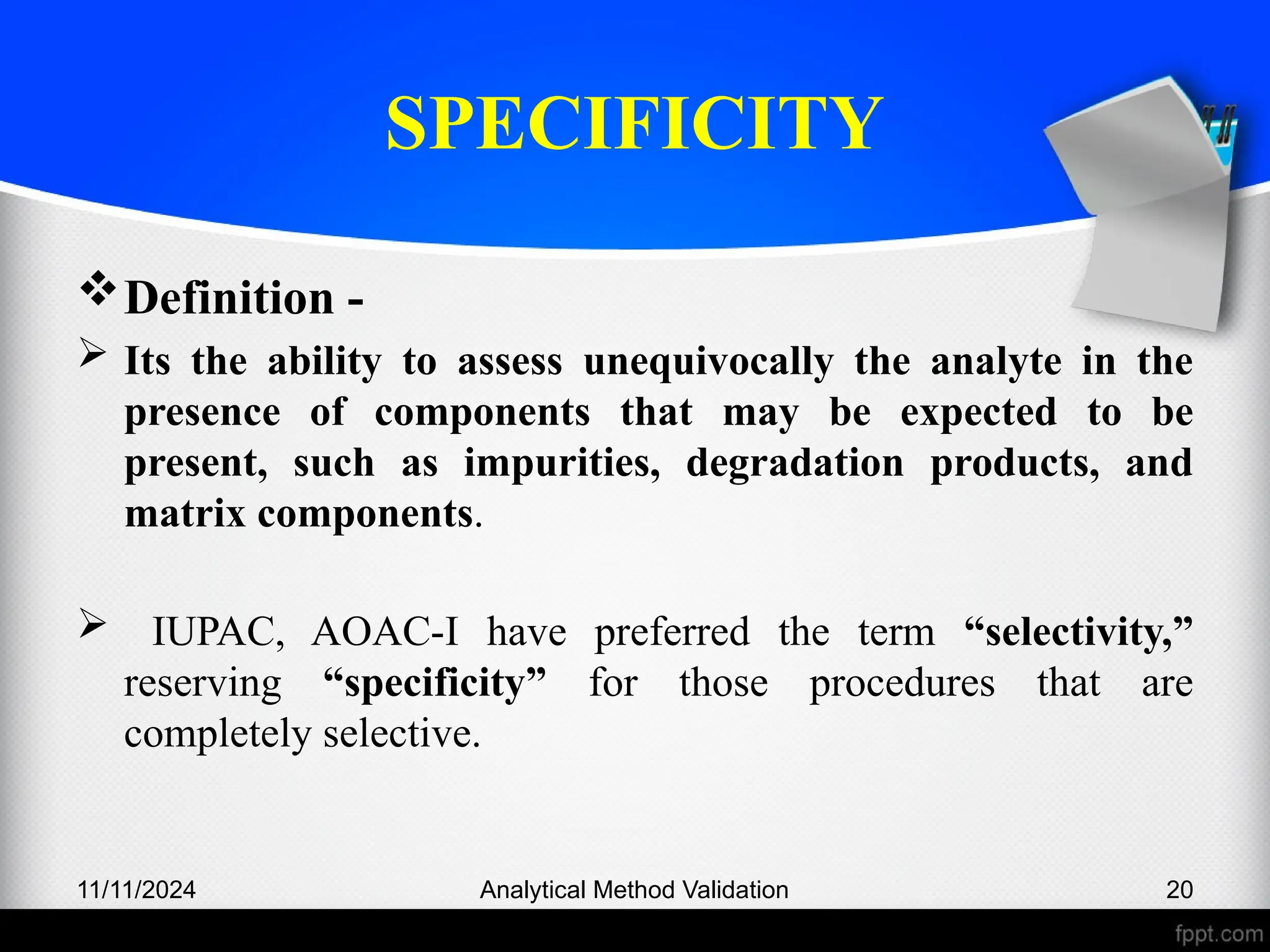SPECIFICITY
Definition -
 Its the ability to assess unequivocally the analyte in the
presence of components that may be expected to be
present, such as impurities, degradation products, and
matrix components.
 IUPAC, AOAC-I have preferred the term “selectivity,”
reserving “specificity” for those procedures that are
completely selective.
11/11/2024 Analytical Method Validation 20
 