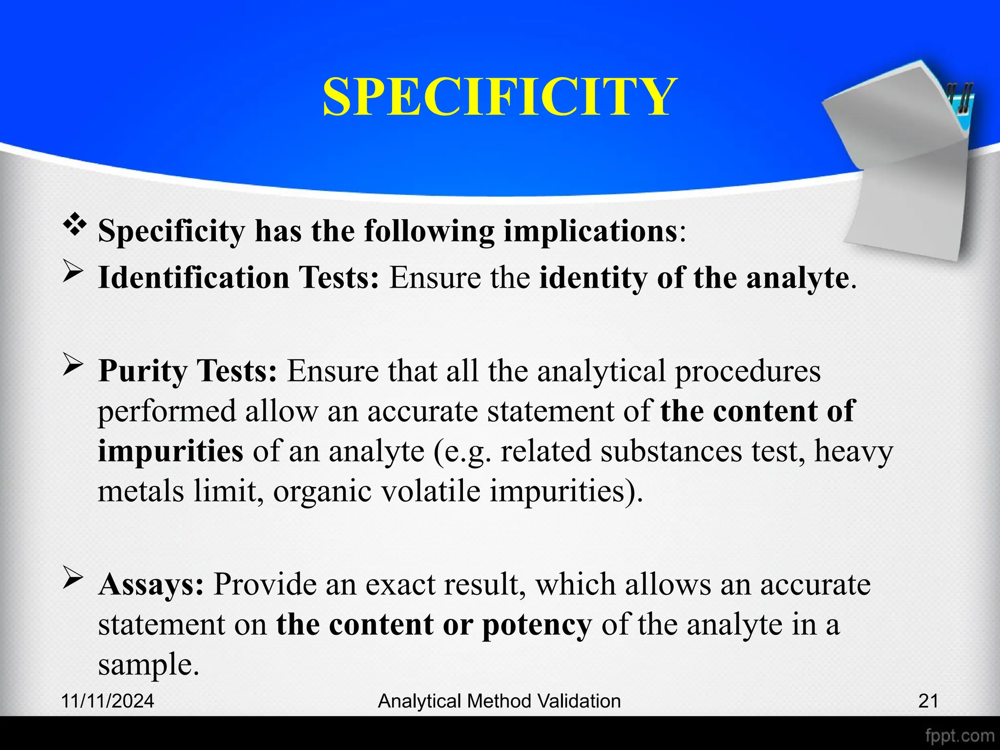 SPECIFICITY
 Specificity has the following implications:
 Identification Tests: Ensure the identity of the analyte.
 Purity Tests: Ensure that all the analytical procedures
performed allow an accurate statement of the content of
impurities of an analyte (e.g. related substances test, heavy
metals limit, organic volatile impurities).
 Assays: Provide an exact result, which allows an accurate
statement on the content or potency of the analyte in a
sample.
11/11/2024 Analytical Method Validation 21
 