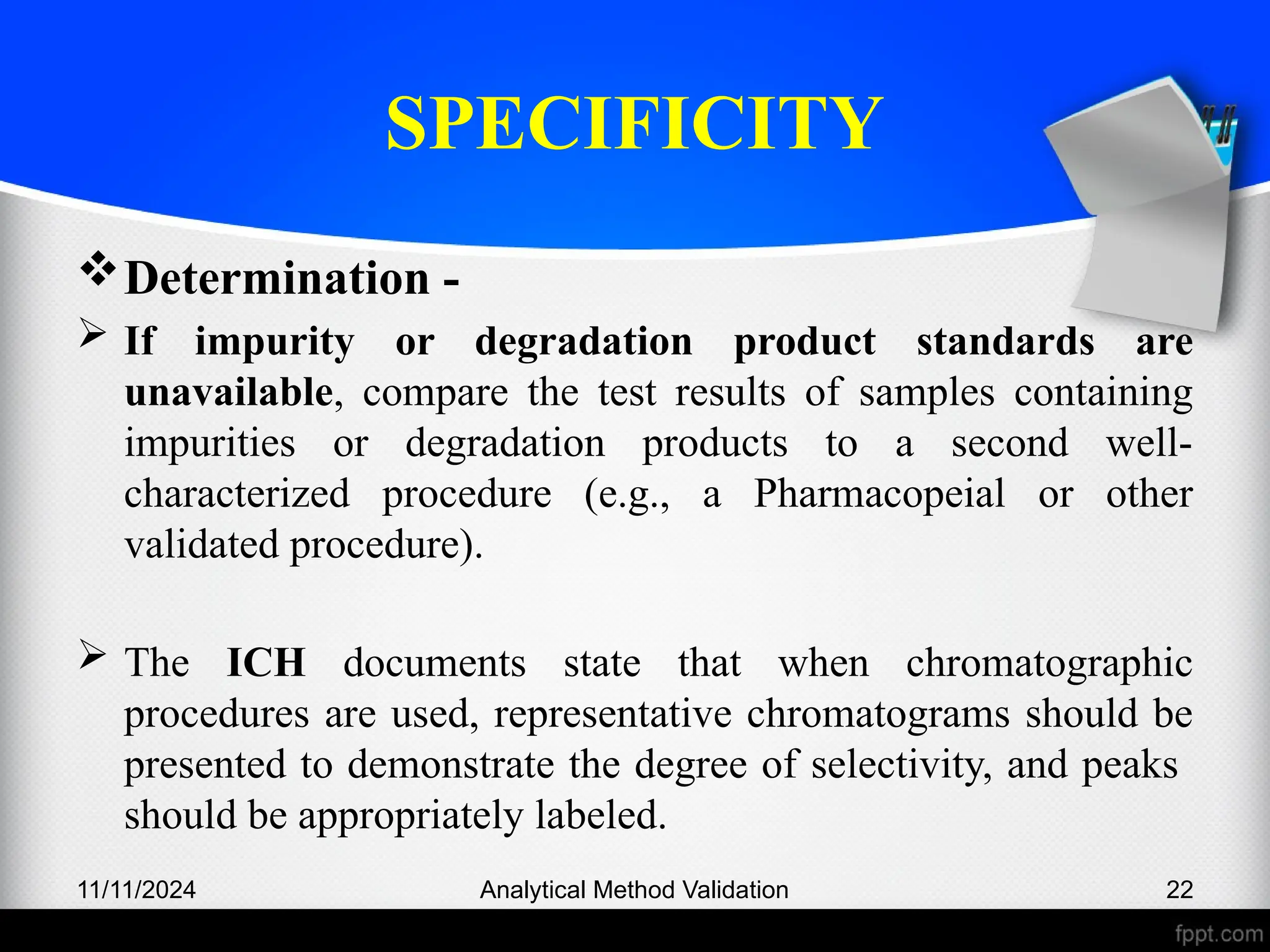 SPECIFICITY
Determination -
 If impurity or degradation product standards are
unavailable, compare the test results of samples containing
impurities or degradation products to a second well-
characterized procedure (e.g., a Pharmacopeial or other
validated procedure).
 The ICH documents state that when chromatographic
procedures are used, representative chromatograms should be
presented to demonstrate the degree of selectivity, and peaks
should be appropriately labeled.
11/11/2024 Analytical Method Validation 22
 