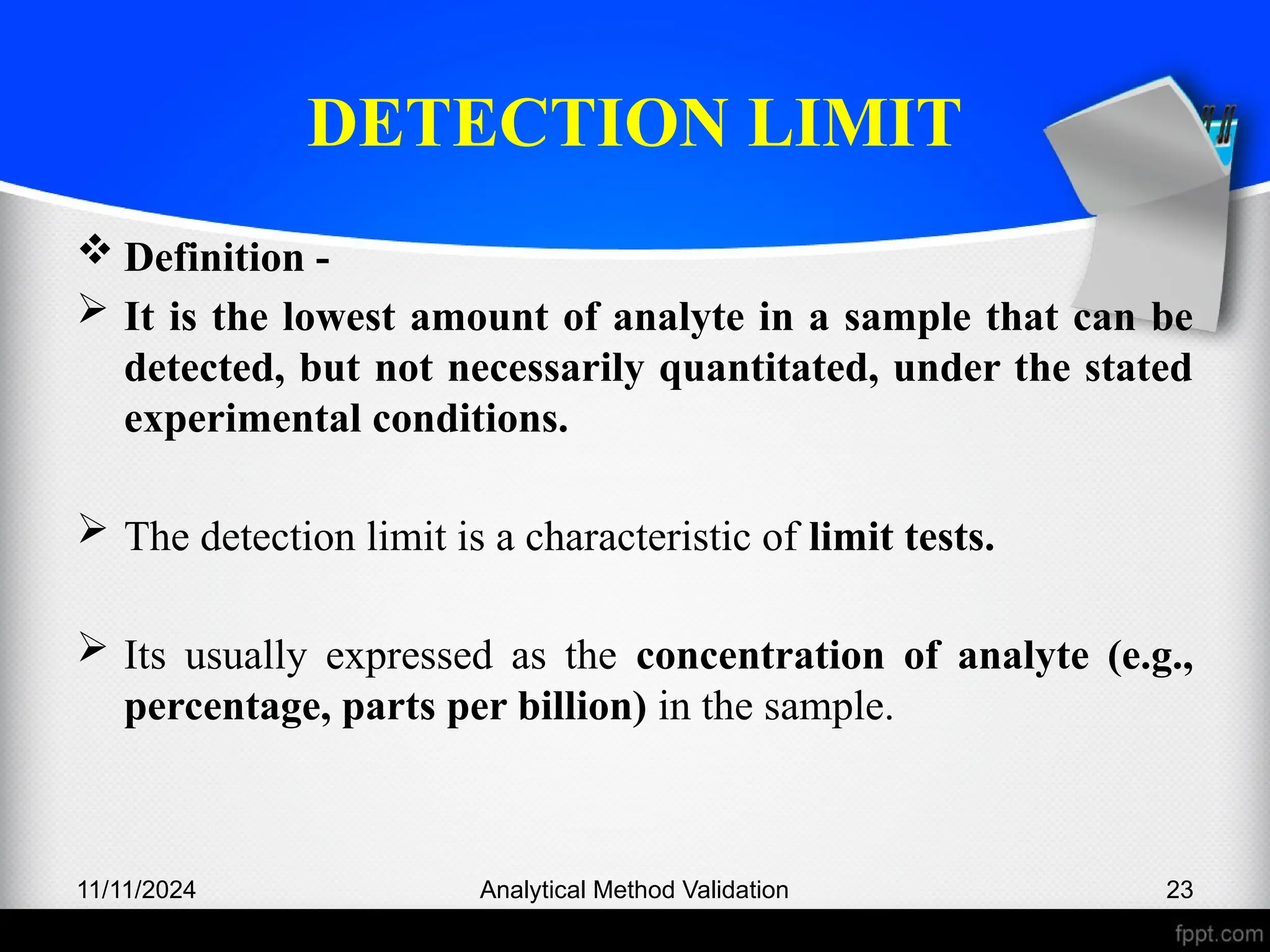 DETECTION LIMIT
 Definition -
 It is the lowest amount of analyte in a sample that can be
detected, but not necessarily quantitated, under the stated
experimental conditions.
 The detection limit is a characteristic of limit tests.
 Its usually expressed as the concentration of analyte (e.g.,
percentage, parts per billion) in the sample.
11/11/2024 Analytical Method Validation 23
 