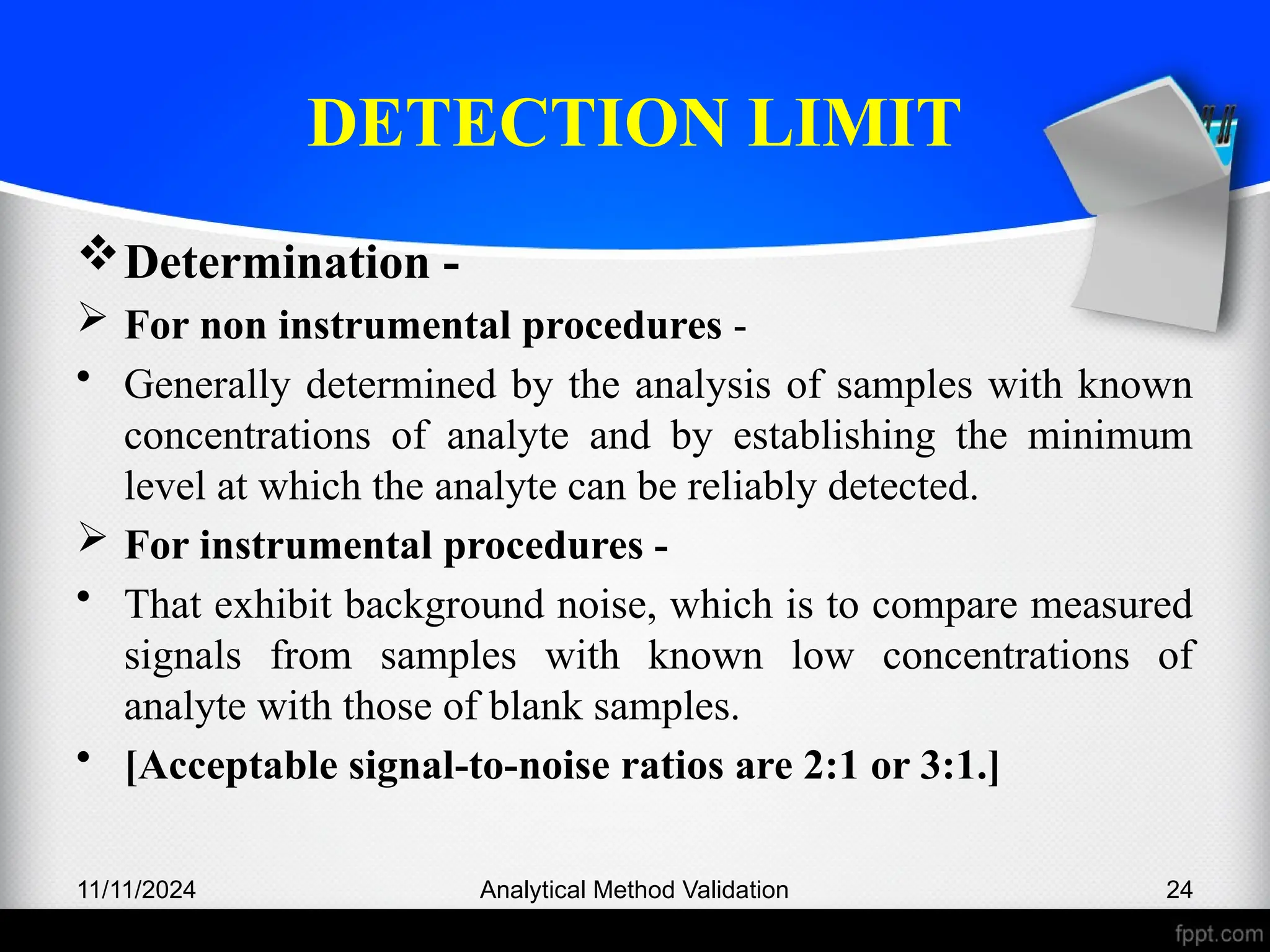 DETECTION LIMIT
Determination -
 For non instrumental procedures -
• Generally determined by the analysis of samples with known
concentrations of analyte and by establishing the minimum
level at which the analyte can be reliably detected.
 For instrumental procedures -
• That exhibit background noise, which is to compare measured
signals from samples with known low concentrations of
analyte with those of blank samples.
• [Acceptable signal-to-noise ratios are 2:1 or 3:1.]
11/11/2024 Analytical Method Validation 24
 