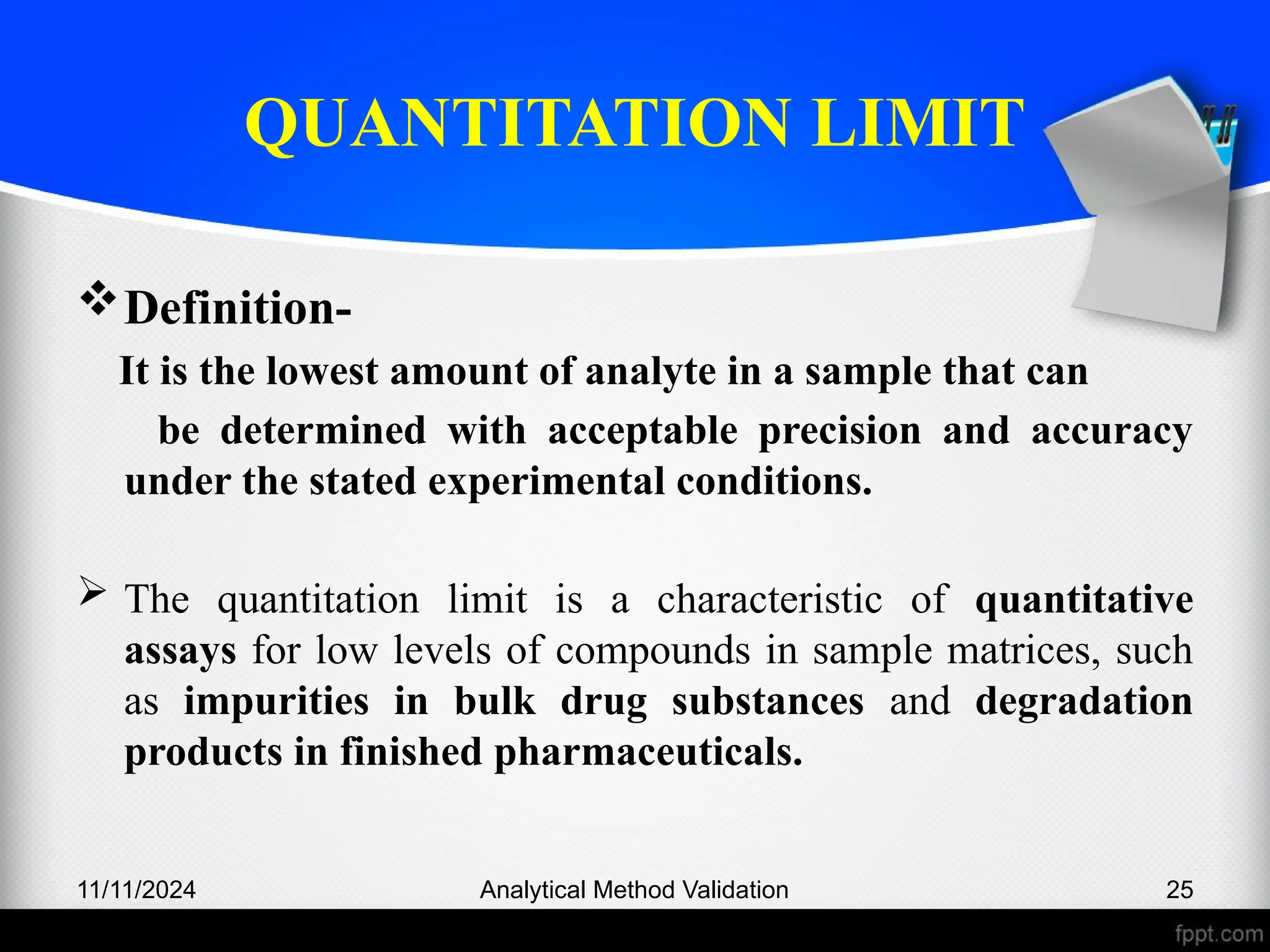 QUANTITATION LIMIT
Definition-
It is the lowest amount of analyte in a sample that can
be determined with acceptable precision and accuracy
under the stated experimental conditions.
 The quantitation limit is a characteristic of quantitative
assays for low levels of compounds in sample matrices, such
as impurities in bulk drug substances and degradation
products in finished pharmaceuticals.
11/11/2024 Analytical Method Validation 25
 