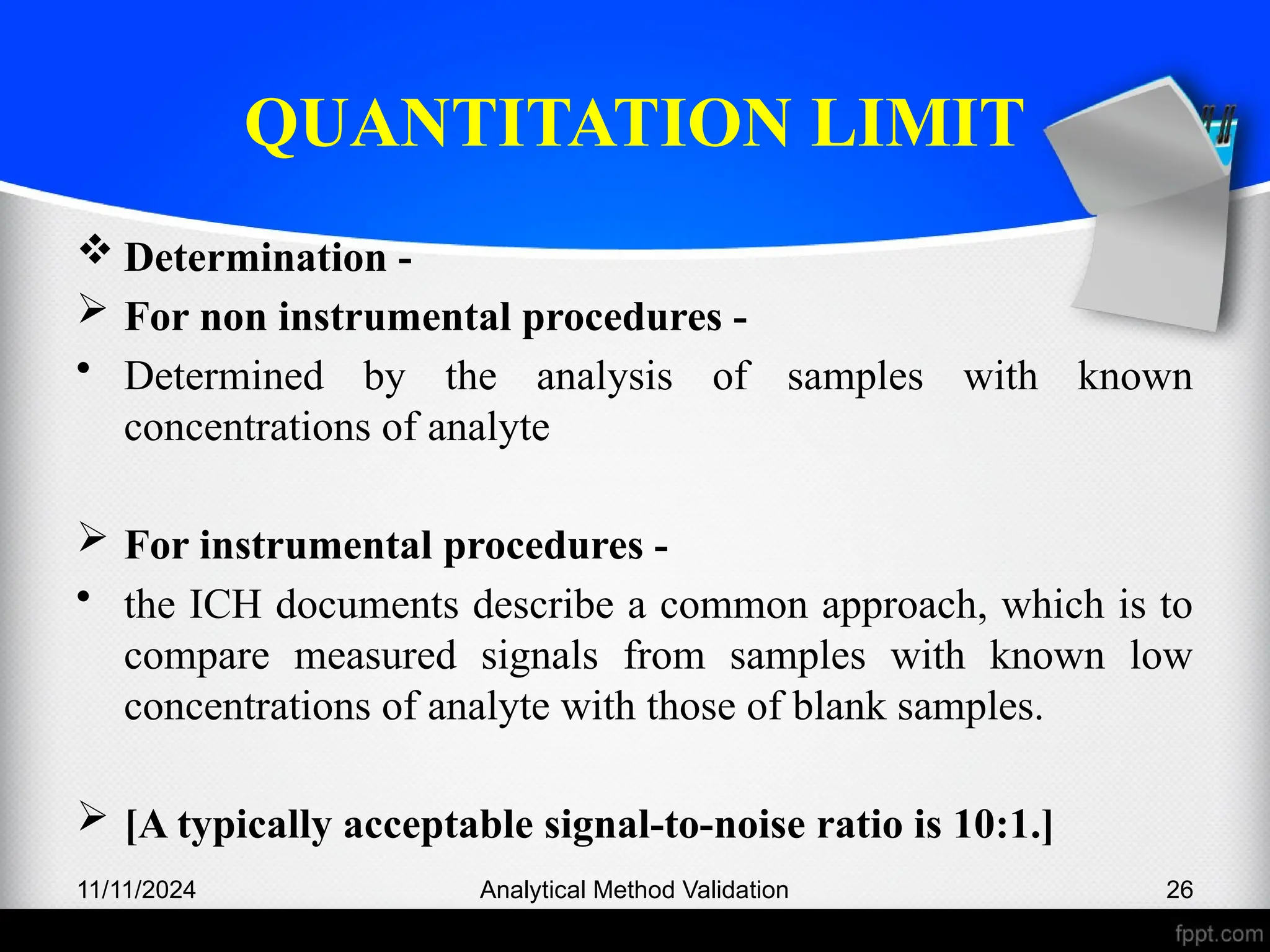 QUANTITATION LIMIT
 Determination -
 For non instrumental procedures -
• Determined by the analysis of samples with known
concentrations of analyte
 For instrumental procedures -
• the ICH documents describe a common approach, which is to
compare measured signals from samples with known low
concentrations of analyte with those of blank samples.
 [A typically acceptable signal-to-noise ratio is 10:1.]
11/11/2024 Analytical Method Validation 26
 