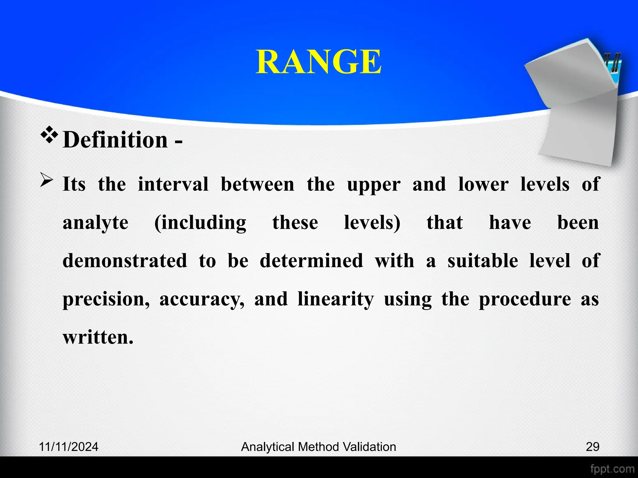 RANGE
Definition -
 Its the interval between the upper and lower levels of
analyte (including these levels) that have been
demonstrated to be determined with a suitable level of
precision, accuracy, and linearity using the procedure as
written.
11/11/2024 Analytical Method Validation 29
 