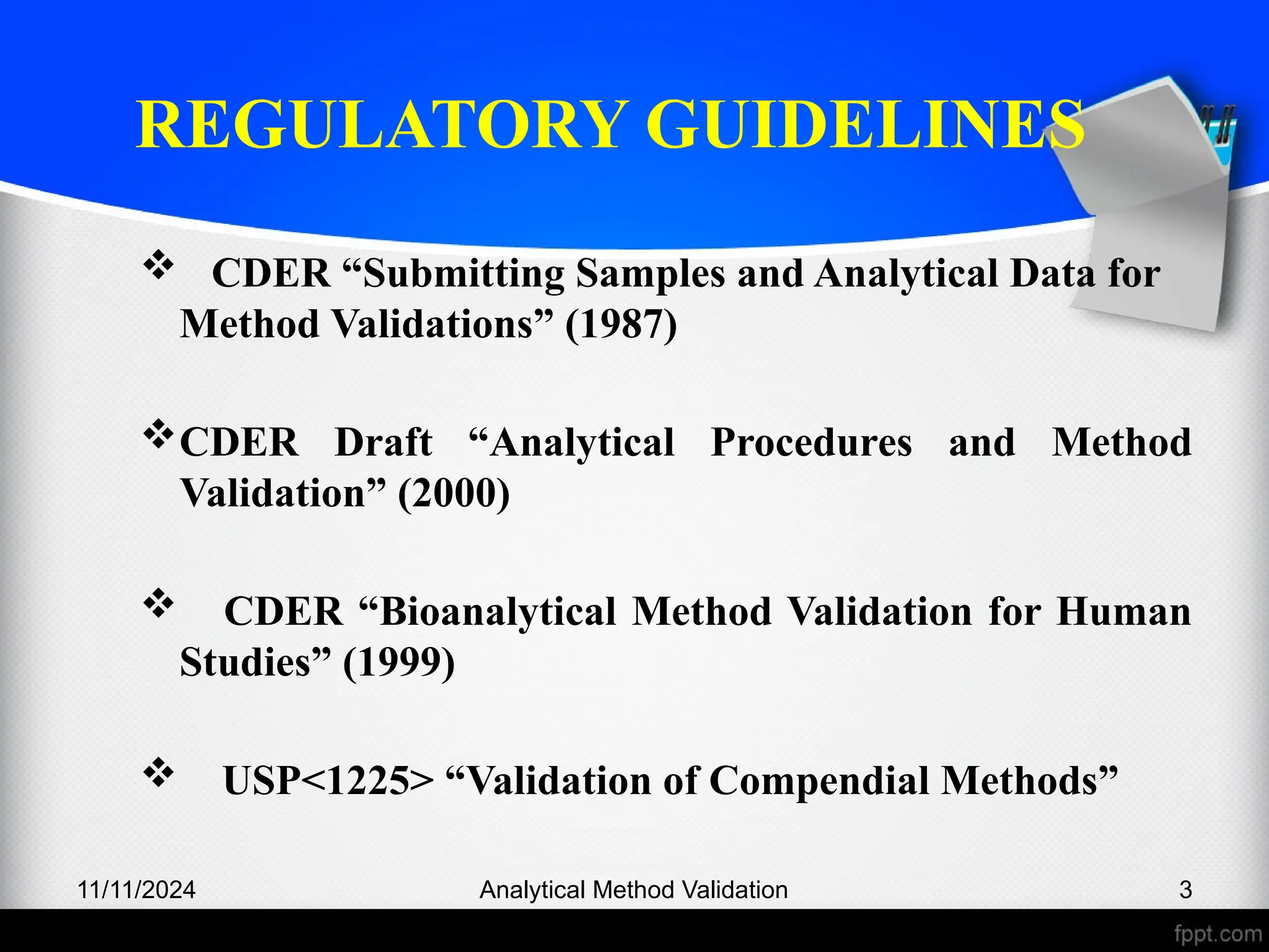 REGULATORY GUIDELINES
 CDER “Submitting Samples and Analytical Data for
Method Validations” (1987)
CDER Draft “Analytical Procedures and Method
Validation” (2000)
 CDER “Bioanalytical Method Validation for Human
Studies” (1999)
 USP<1225> “Validation of Compendial Methods”
11/11/2024 3
Analytical Method Validation
 