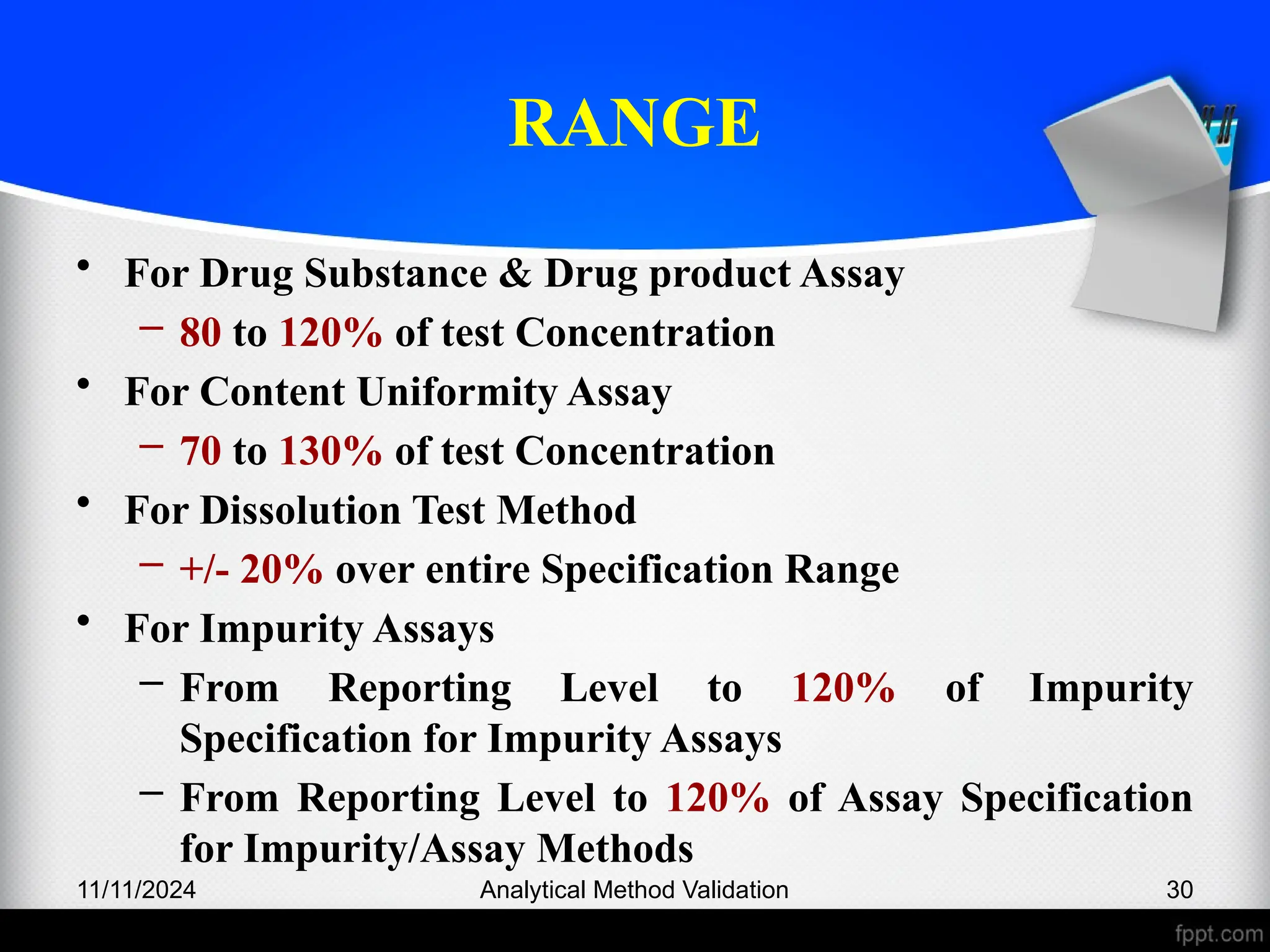 RANGE
• For Drug Substance & Drug product Assay
– 80 to 120% of test Concentration
• For Content Uniformity Assay
– 70 to 130% of test Concentration
• For Dissolution Test Method
– +/- 20% over entire Specification Range
• For Impurity Assays
– From Reporting Level to 120% of Impurity
Specification for Impurity Assays
– From Reporting Level to 120% of Assay Specification
for Impurity/Assay Methods
11/11/2024 Analytical Method Validation 30
 