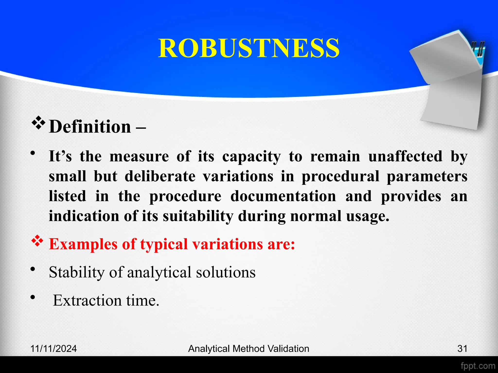 ROBUSTNESS
Definition –
• It’s the measure of its capacity to remain unaffected by
small but deliberate variations in procedural parameters
listed in the procedure documentation and provides an
indication of its suitability during normal usage.
 Examples of typical variations are:
• Stability of analytical solutions
• Extraction time.
11/11/2024 Analytical Method Validation 31
 