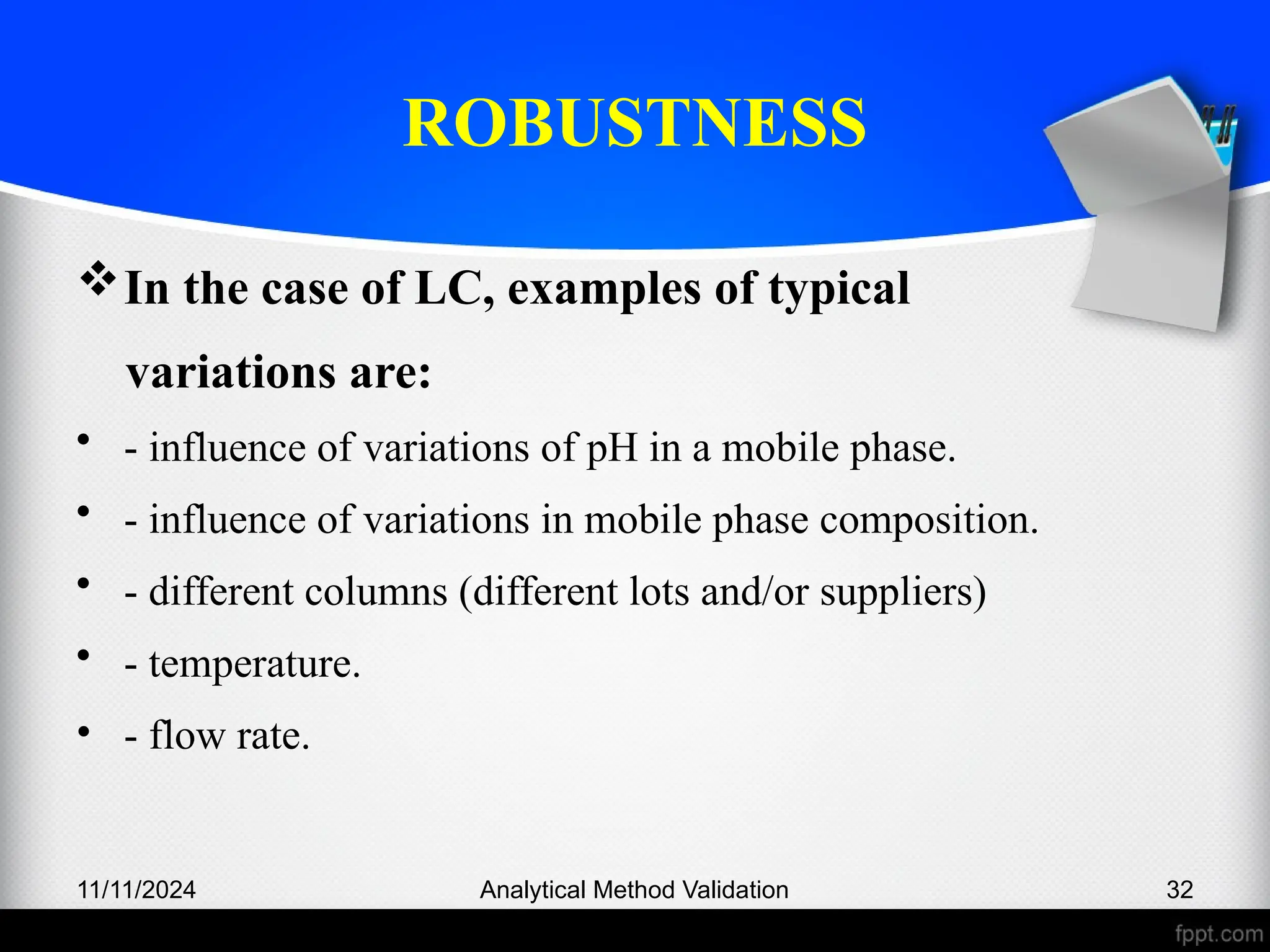 ROBUSTNESS
In the case of LC, examples of typical
variations are:
• - influence of variations of pH in a mobile phase.
• - influence of variations in mobile phase composition.
• - different columns (different lots and/or suppliers)
• - temperature.
• - flow rate.
11/11/2024 Analytical Method Validation 32
 