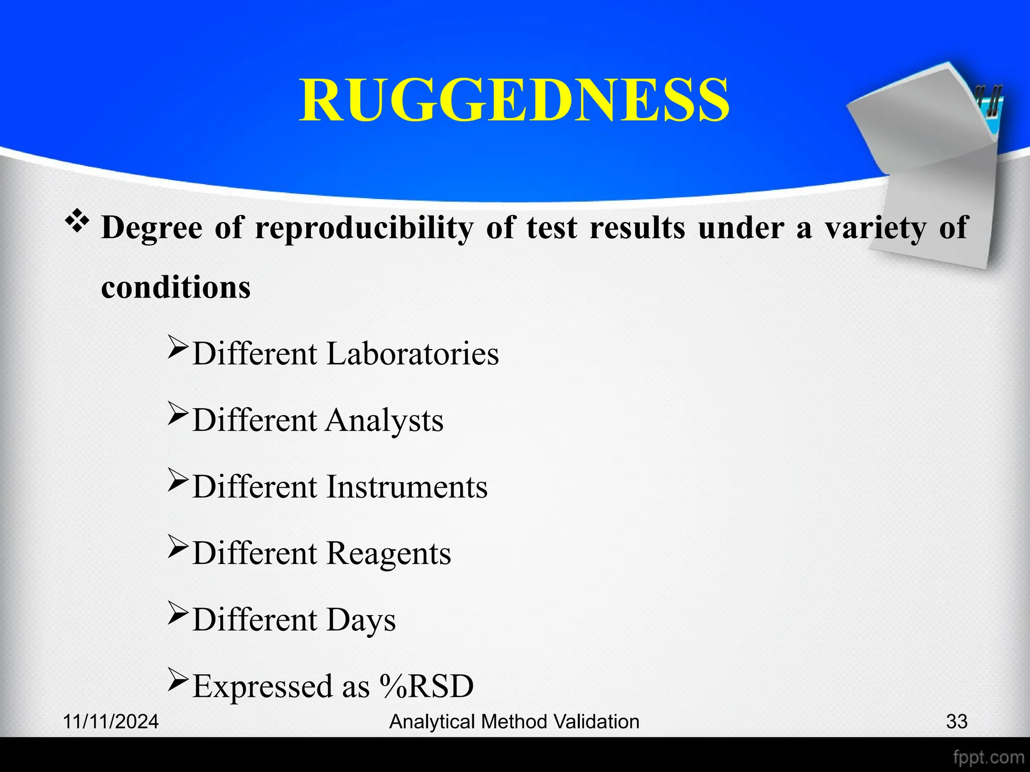 RUGGEDNESS
 Degree of reproducibility of test results under a variety of
conditions
Different Laboratories
Different Analysts
Different Instruments
Different Reagents
Different Days
Expressed as %RSD
11/11/2024 Analytical Method Validation 33
 