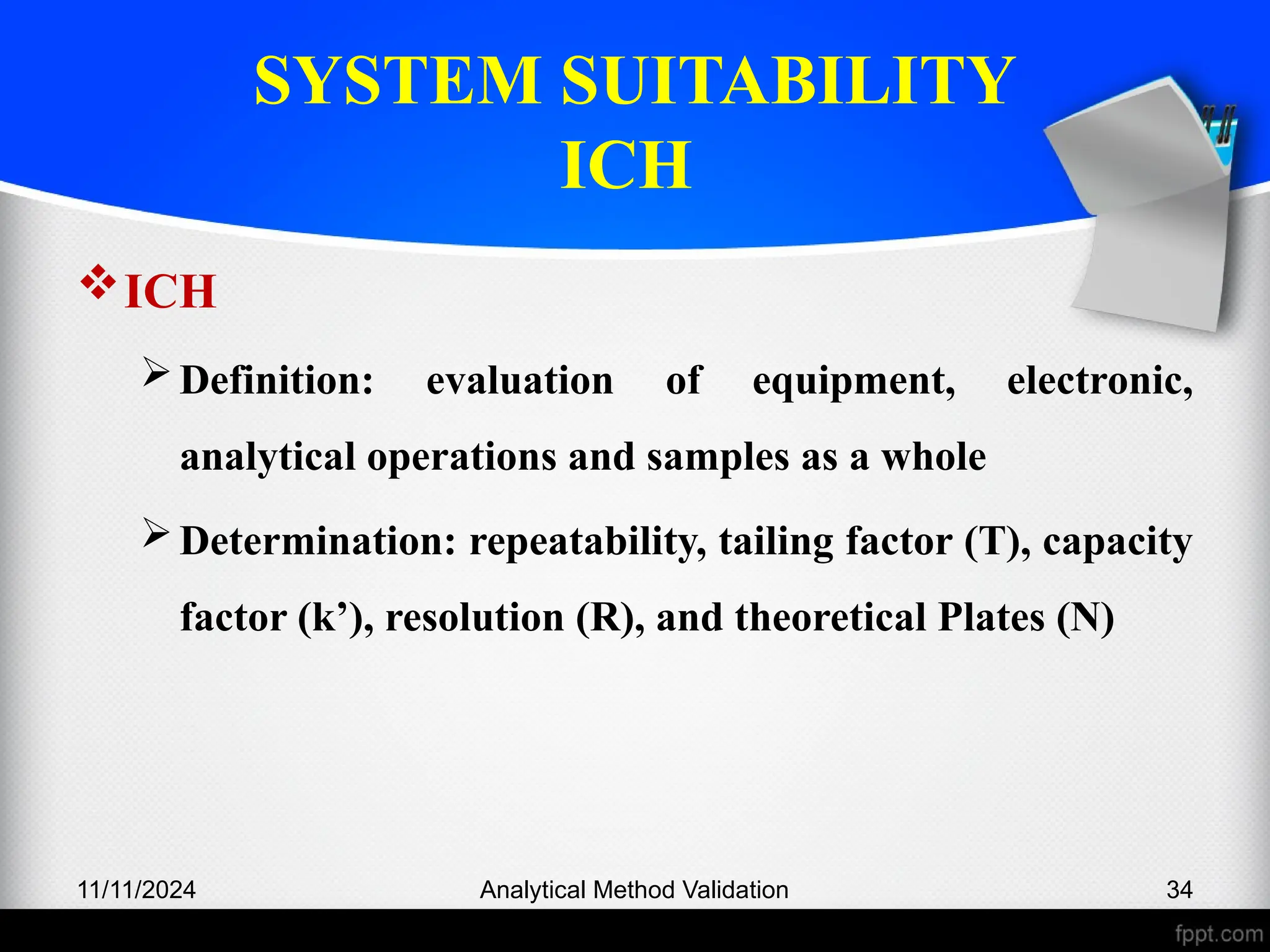 SYSTEM SUITABILITY
ICH
ICH
Definition: evaluation of equipment, electronic,
analytical operations and samples as a whole
Determination: repeatability, tailing factor (T), capacity
factor (k’), resolution (R), and theoretical Plates (N)
11/11/2024 Analytical Method Validation 34
 