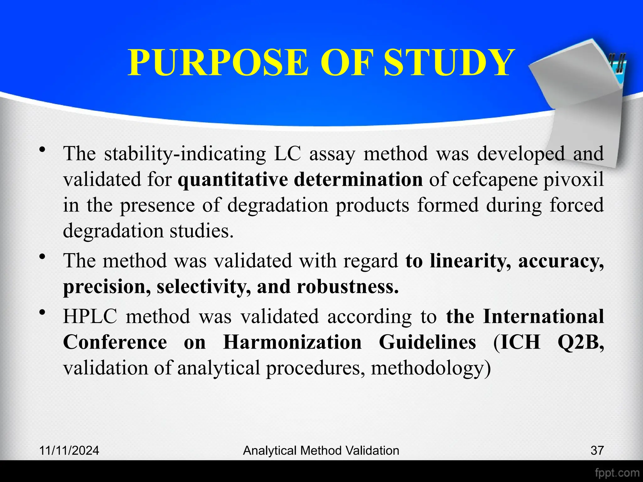 PURPOSE OF STUDY
• The stability-indicating LC assay method was developed and
validated for quantitative determination of cefcapene pivoxil
in the presence of degradation products formed during forced
degradation studies.
• The method was validated with regard to linearity, accuracy,
precision, selectivity, and robustness.
• HPLC method was validated according to the International
Conference on Harmonization Guidelines (ICH Q2B,
validation of analytical procedures, methodology)
11/11/2024 Analytical Method Validation 37
 