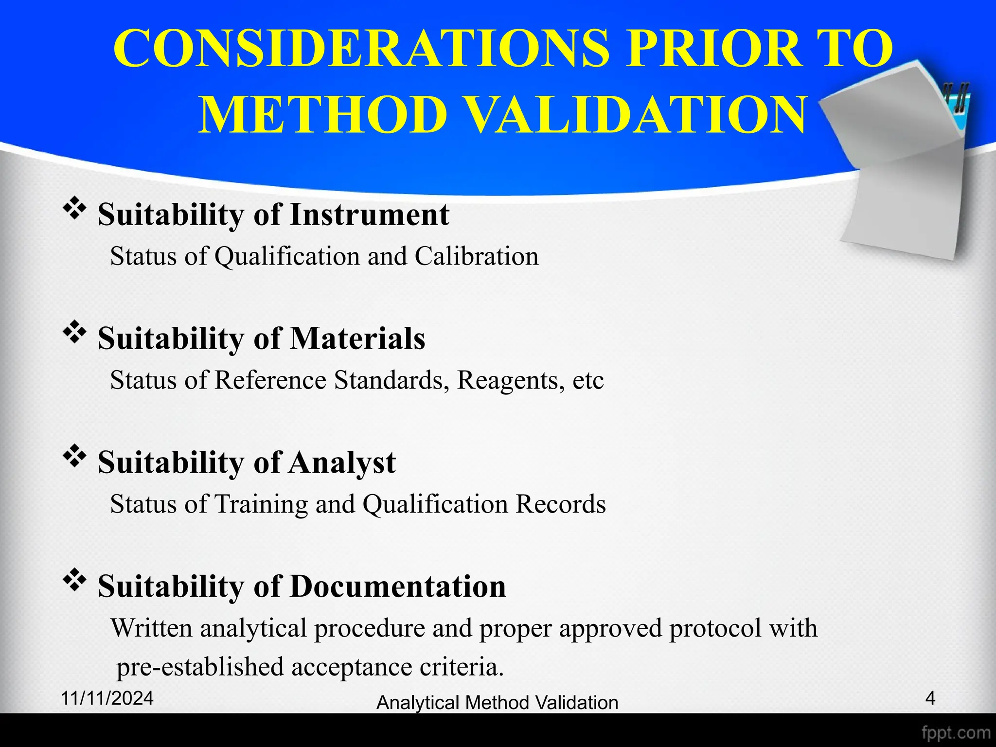 CONSIDERATIONS PRIOR TO
METHOD VALIDATION
 Suitability of Instrument
Status of Qualification and Calibration
 Suitability of Materials
Status of Reference Standards, Reagents, etc
 Suitability of Analyst
Status of Training and Qualification Records
 Suitability of Documentation
Written analytical procedure and proper approved protocol with
pre-established acceptance criteria.
11/11/2024 4
Analytical Method Validation
 