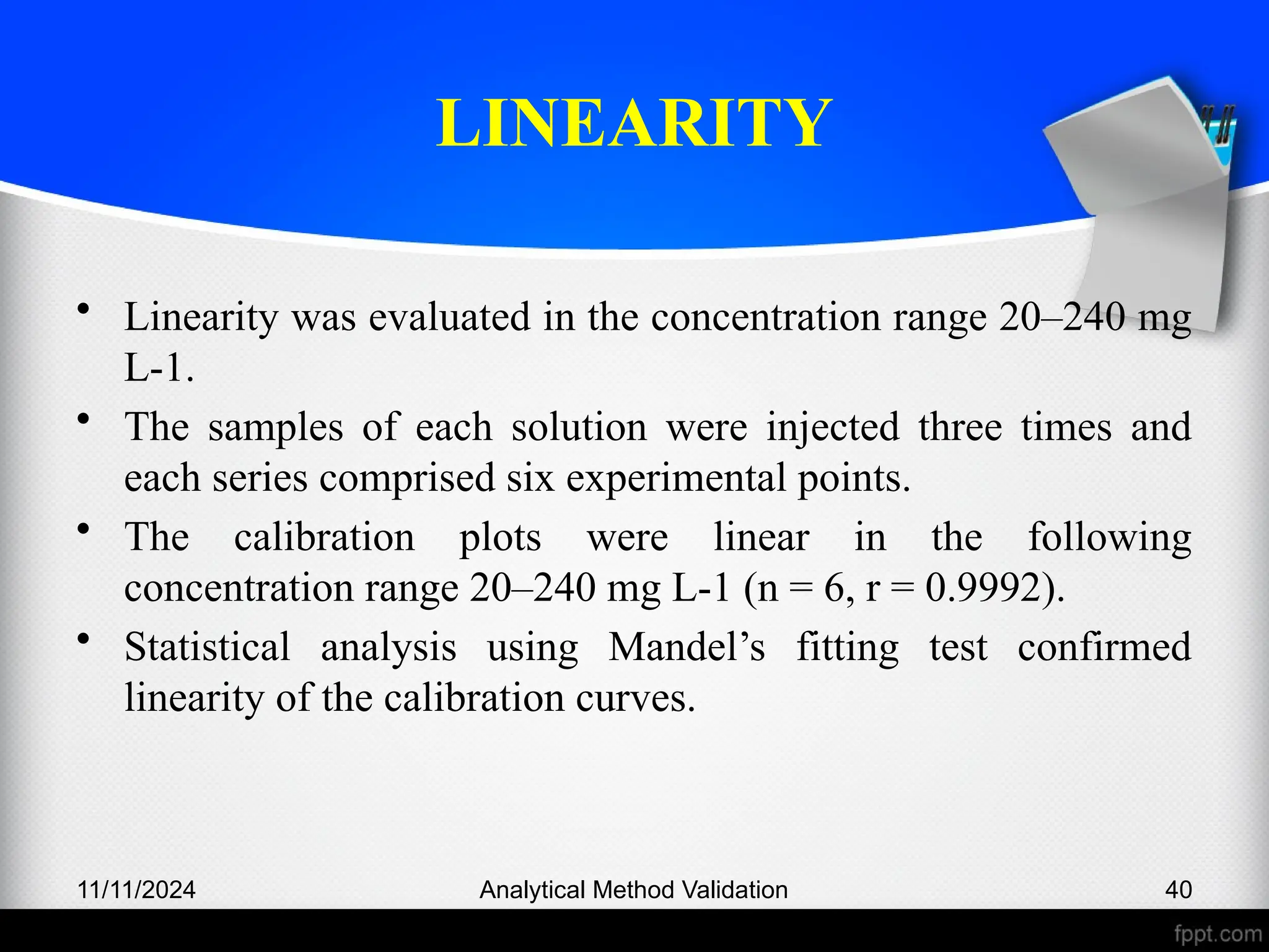 LINEARITY
• Linearity was evaluated in the concentration range 20–240 mg
L-1.
• The samples of each solution were injected three times and
each series comprised six experimental points.
• The calibration plots were linear in the following
concentration range 20–240 mg L-1 (n = 6, r = 0.9992).
• Statistical analysis using Mandel’s fitting test confirmed
linearity of the calibration curves.
11/11/2024 Analytical Method Validation 40
 