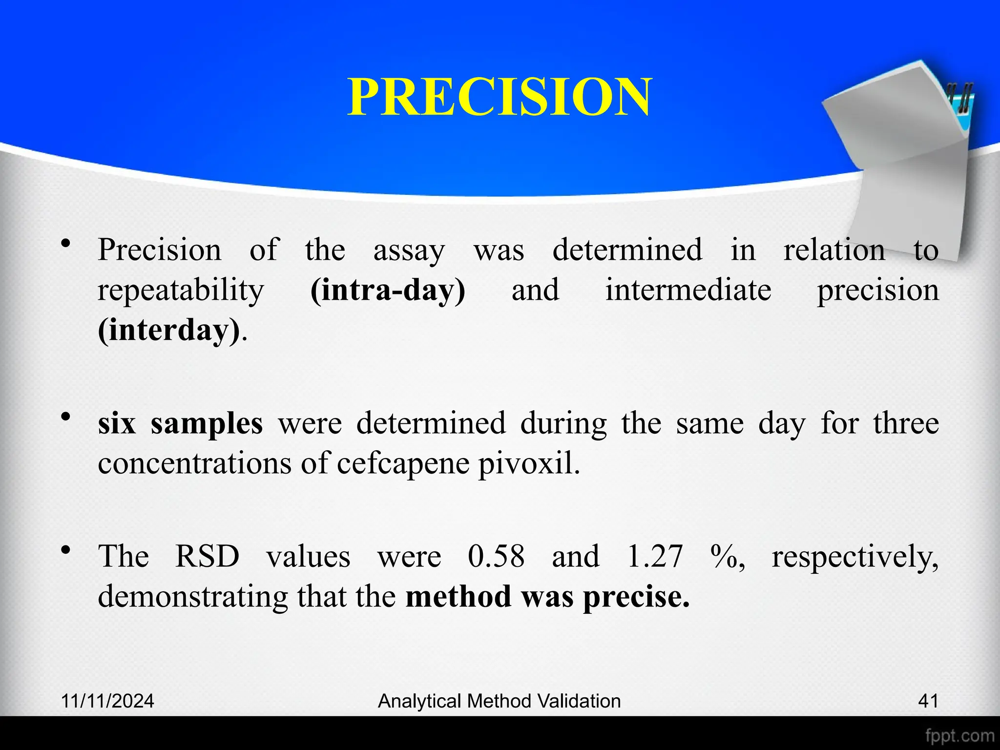 PRECISION
• Precision of the assay was determined in relation to
repeatability (intra-day) and intermediate precision
(interday).
• six samples were determined during the same day for three
concentrations of cefcapene pivoxil.
• The RSD values were 0.58 and 1.27 %, respectively,
demonstrating that the method was precise.
11/11/2024 Analytical Method Validation 41
 