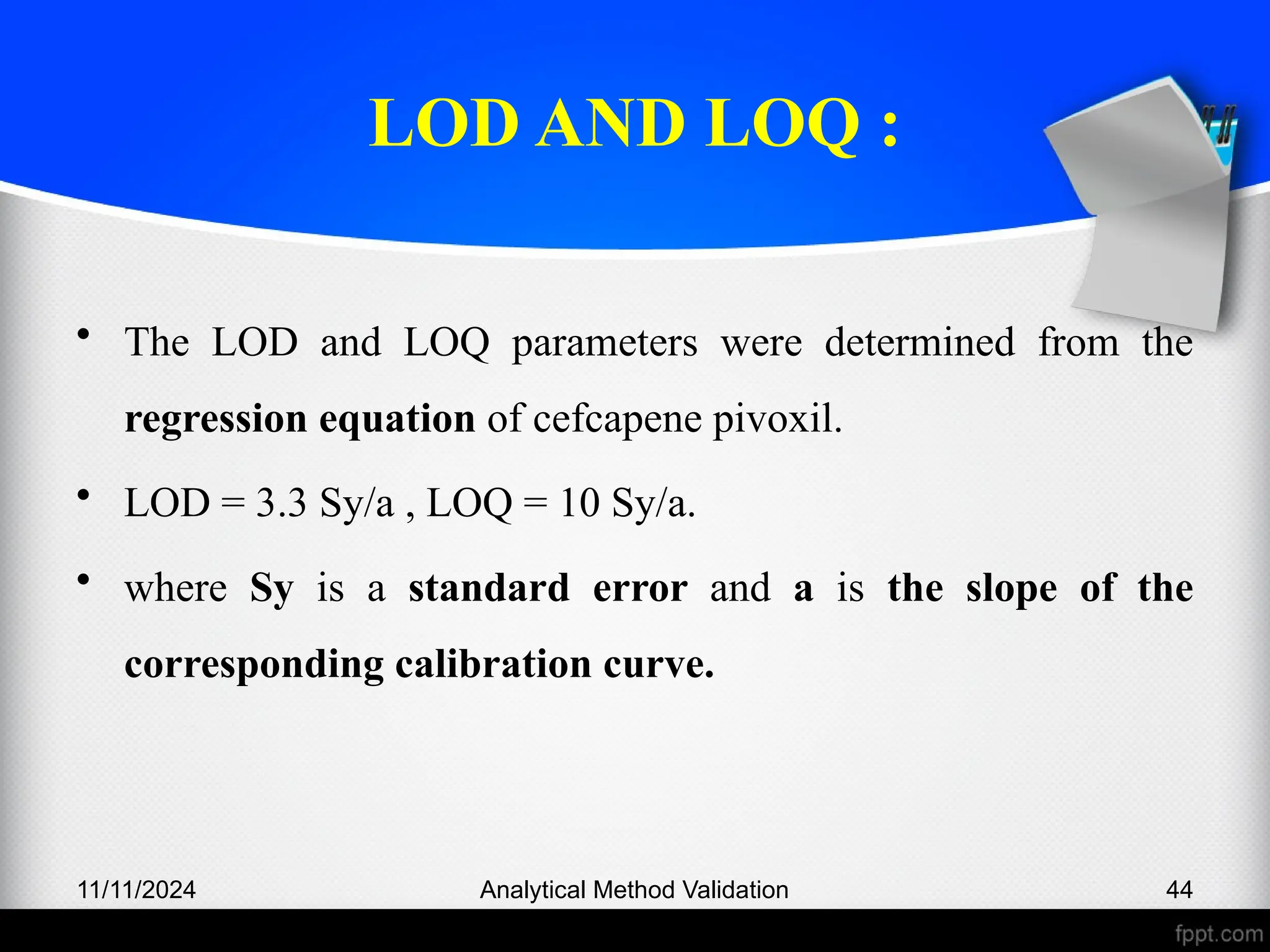 LOD AND LOQ :
• The LOD and LOQ parameters were determined from the
regression equation of cefcapene pivoxil.
• LOD = 3.3 Sy/a , LOQ = 10 Sy/a.
• where Sy is a standard error and a is the slope of the
corresponding calibration curve.
11/11/2024 Analytical Method Validation 44
 
