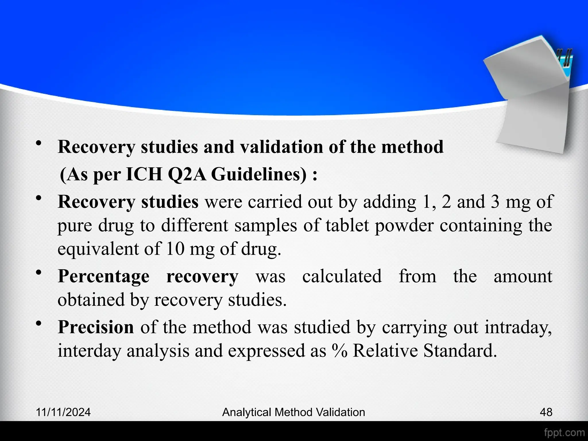 • Recovery studies and validation of the method
(As per ICH Q2A Guidelines) :
• Recovery studies were carried out by adding 1, 2 and 3 mg of
pure drug to different samples of tablet powder containing the
equivalent of 10 mg of drug.
• Percentage recovery was calculated from the amount
obtained by recovery studies.
• Precision of the method was studied by carrying out intraday,
interday analysis and expressed as % Relative Standard.
11/11/2024 Analytical Method Validation 48
 