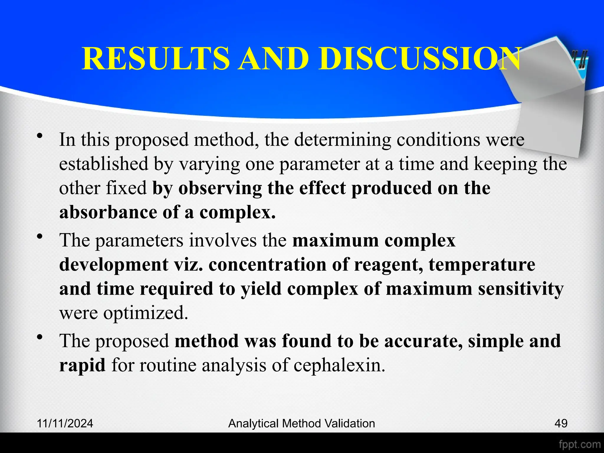 RESULTS AND DISCUSSION
• In this proposed method, the determining conditions were
established by varying one parameter at a time and keeping the
other fixed by observing the effect produced on the
absorbance of a complex.
• The parameters involves the maximum complex
development viz. concentration of reagent, temperature
and time required to yield complex of maximum sensitivity
were optimized.
• The proposed method was found to be accurate, simple and
rapid for routine analysis of cephalexin.
11/11/2024 Analytical Method Validation 49
 