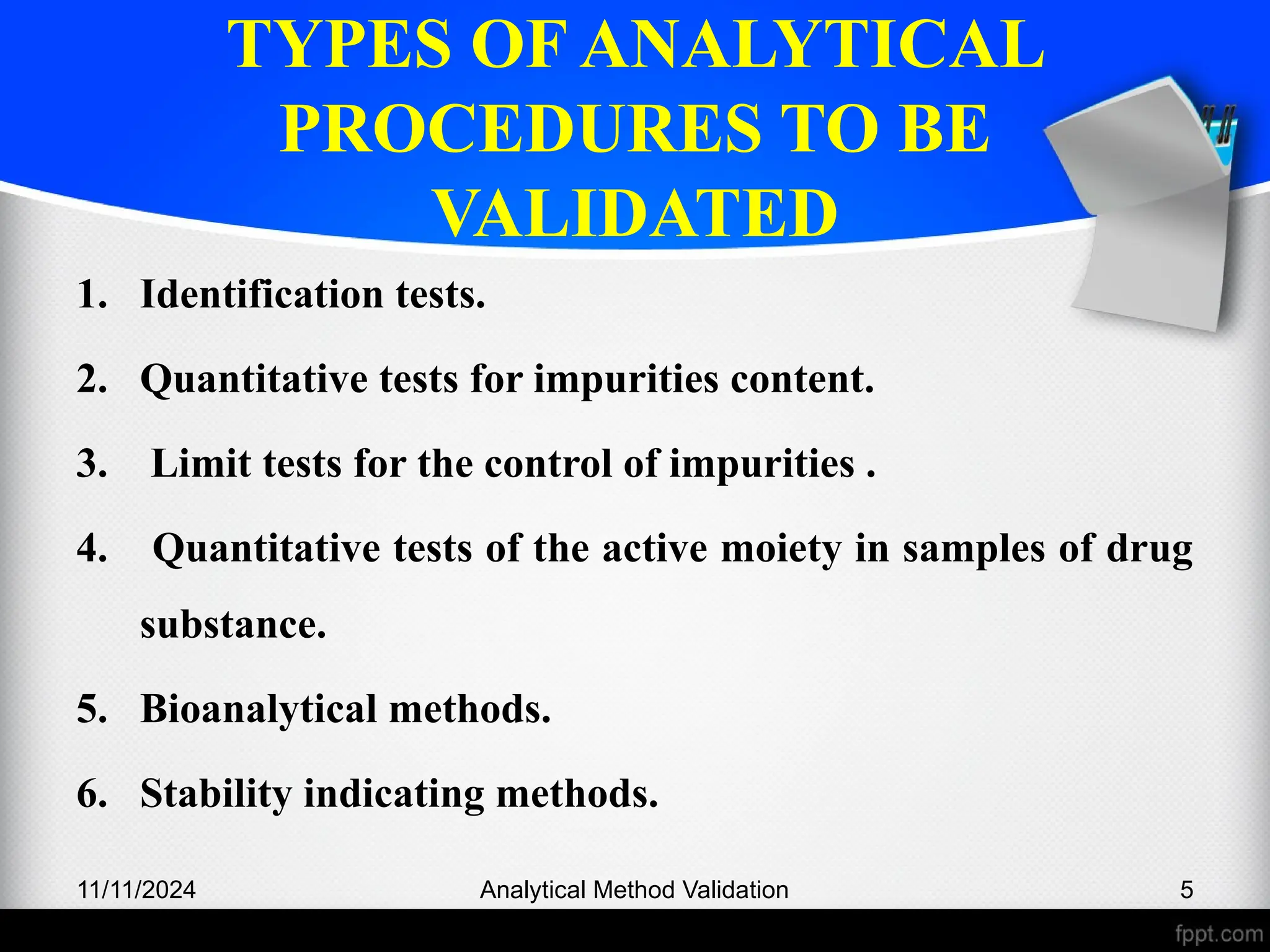 TYPES OF ANALYTICAL
PROCEDURES TO BE
VALIDATED
1. Identification tests.
2. Quantitative tests for impurities content.
3. Limit tests for the control of impurities .
4. Quantitative tests of the active moiety in samples of drug
substance.
5. Bioanalytical methods.
6. Stability indicating methods.
11/11/2024 5
Analytical Method Validation
 
