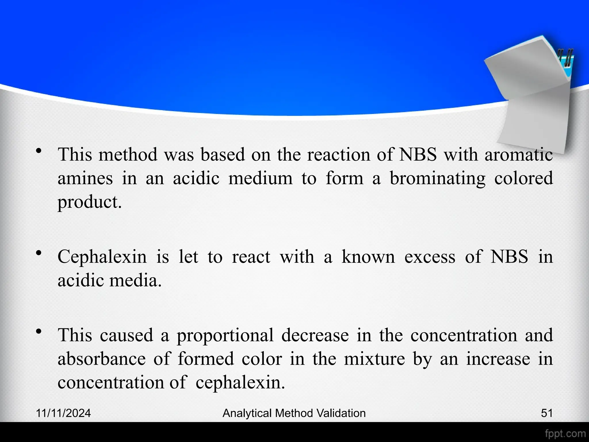 • This method was based on the reaction of NBS with aromatic
amines in an acidic medium to form a brominating colored
product.
• Cephalexin is let to react with a known excess of NBS in
acidic media.
• This caused a proportional decrease in the concentration and
absorbance of formed color in the mixture by an increase in
concentration of cephalexin.
11/11/2024 Analytical Method Validation 51
 
