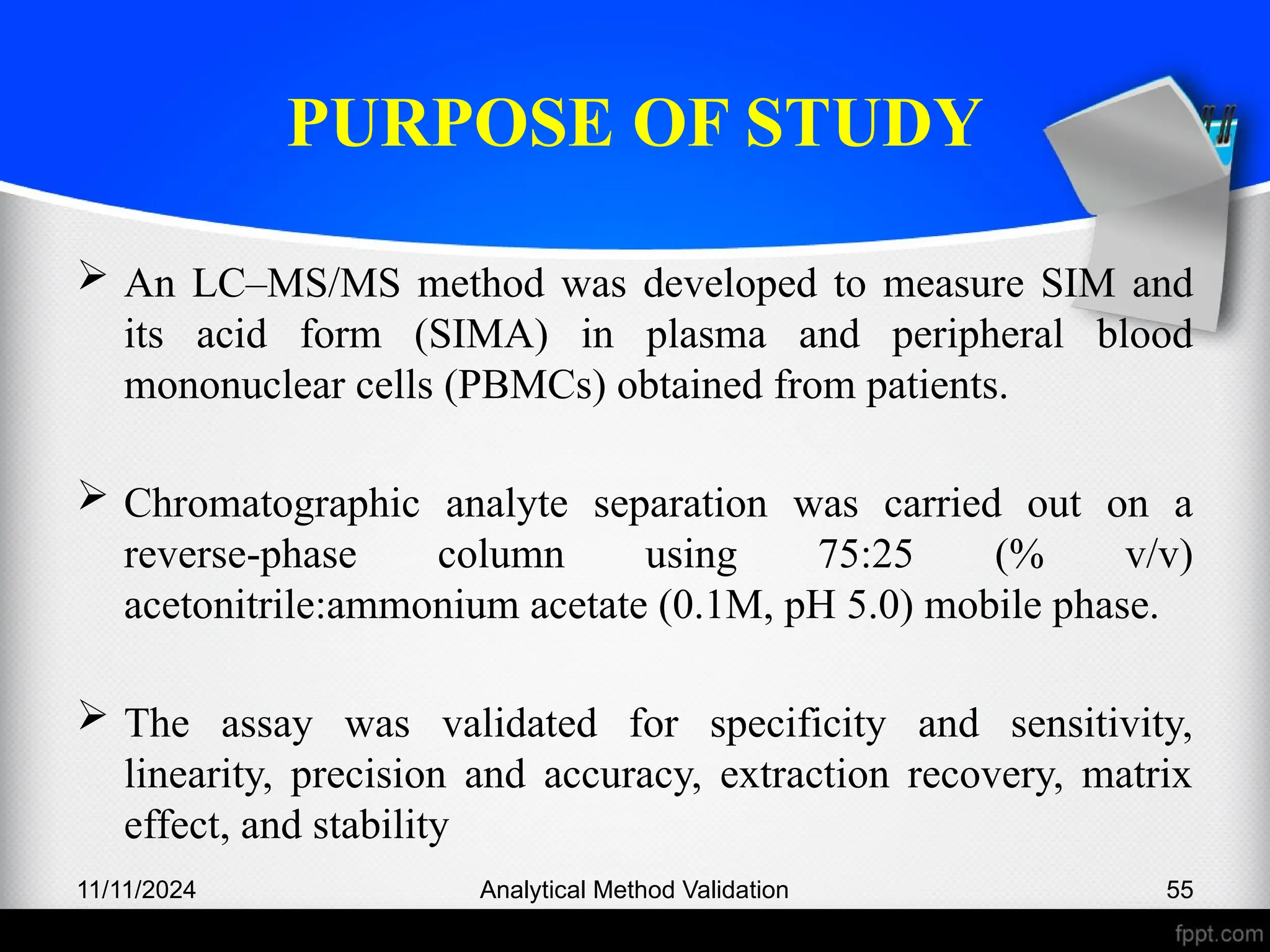 PURPOSE OF STUDY
 An LC–MS/MS method was developed to measure SIM and
its acid form (SIMA) in plasma and peripheral blood
mononuclear cells (PBMCs) obtained from patients.
 Chromatographic analyte separation was carried out on a
reverse-phase column using 75:25 (% v/v)
acetonitrile:ammonium acetate (0.1M, pH 5.0) mobile phase.
 The assay was validated for specificity and sensitivity,
linearity, precision and accuracy, extraction recovery, matrix
effect, and stability
11/11/2024 Analytical Method Validation 55
 