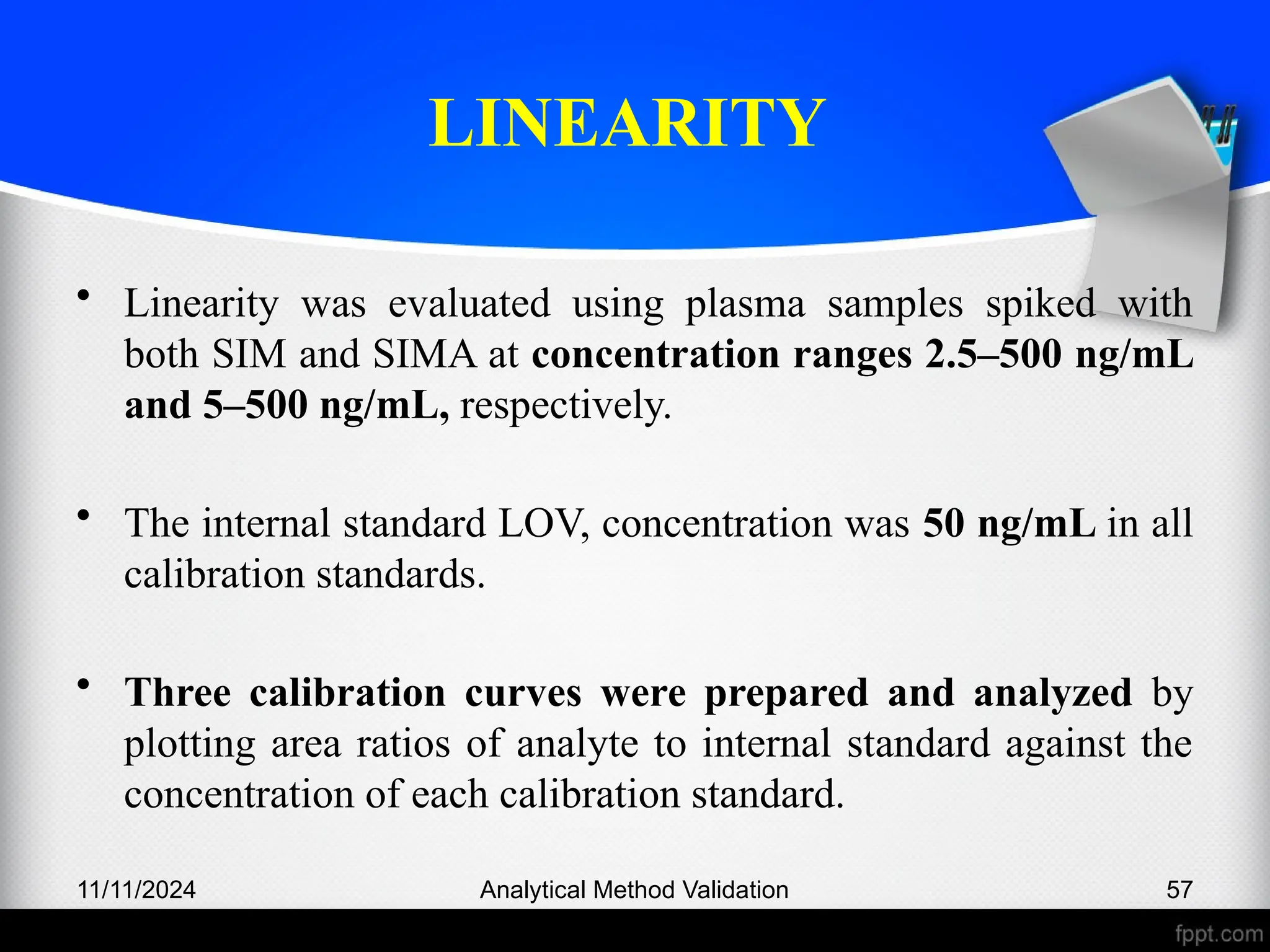 LINEARITY
• Linearity was evaluated using plasma samples spiked with
both SIM and SIMA at concentration ranges 2.5–500 ng/mL
and 5–500 ng/mL, respectively.
• The internal standard LOV, concentration was 50 ng/mL in all
calibration standards.
• Three calibration curves were prepared and analyzed by
plotting area ratios of analyte to internal standard against the
concentration of each calibration standard.
11/11/2024 Analytical Method Validation 57
 