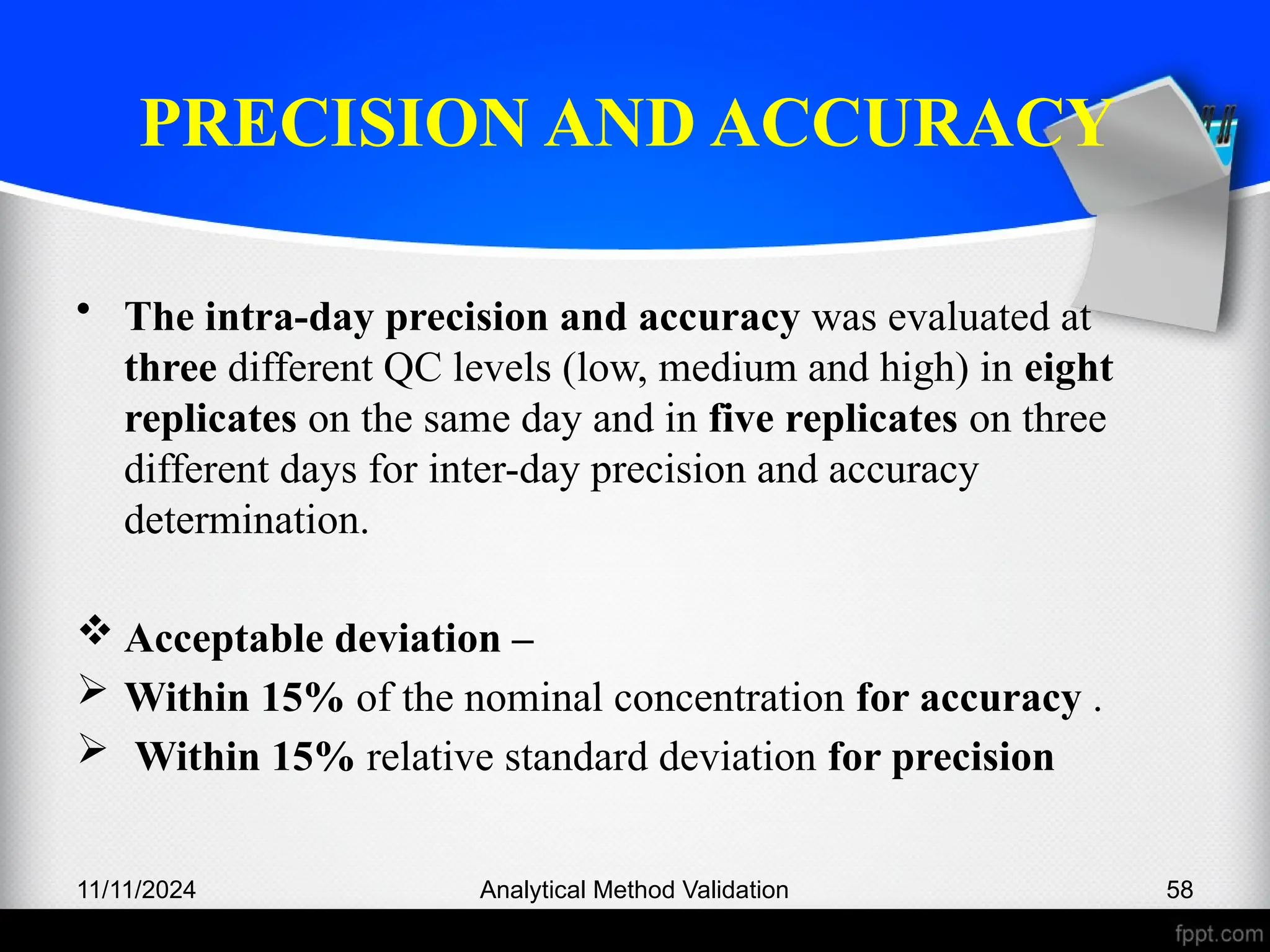 PRECISION AND ACCURACY
• The intra-day precision and accuracy was evaluated at
three different QC levels (low, medium and high) in eight
replicates on the same day and in five replicates on three
different days for inter-day precision and accuracy
determination.
 Acceptable deviation –
 Within 15% of the nominal concentration for accuracy .
 Within 15% relative standard deviation for precision
11/11/2024 Analytical Method Validation 58
 