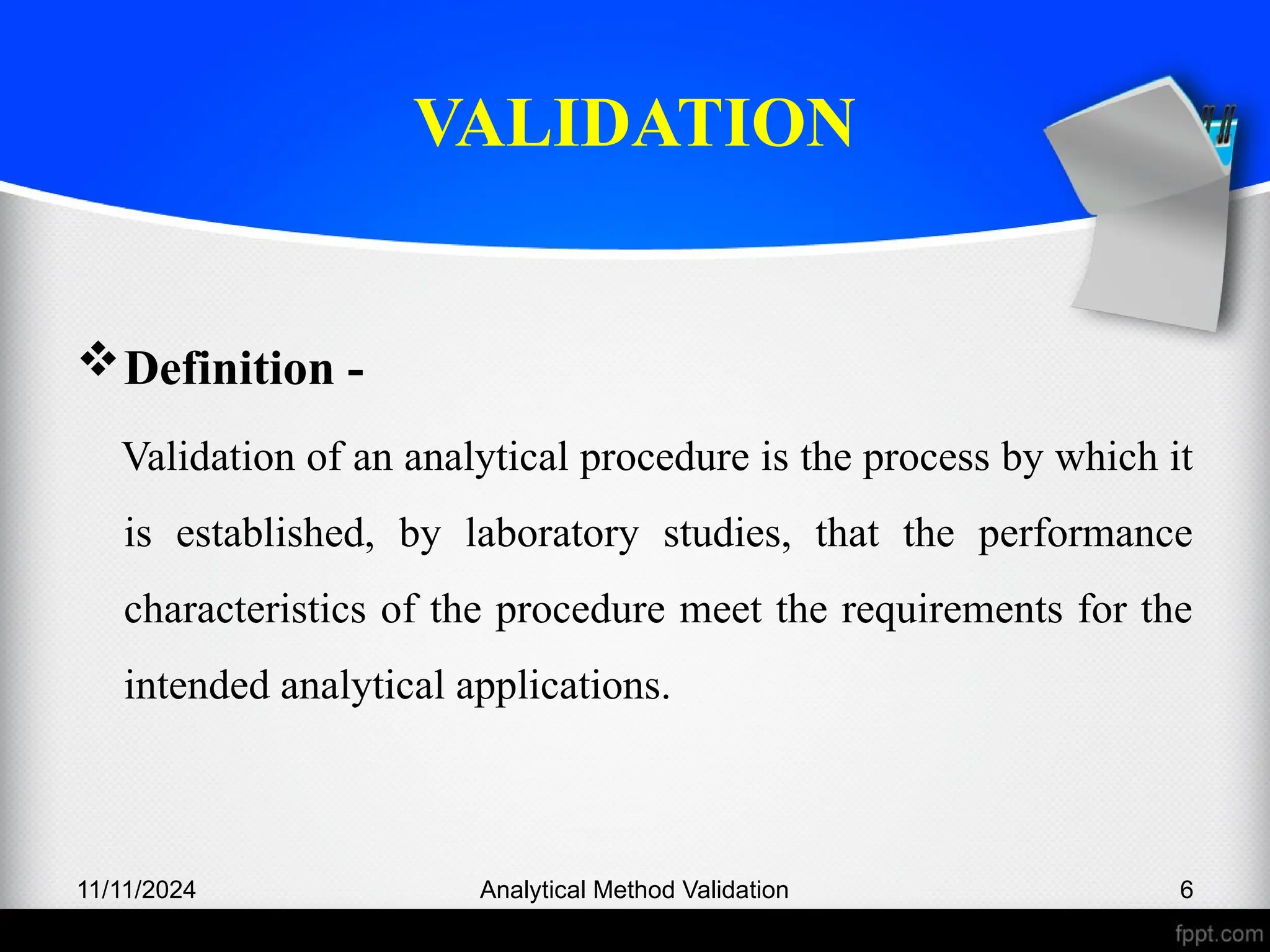 VALIDATION
Definition -
Validation of an analytical procedure is the process by which it
is established, by laboratory studies, that the performance
characteristics of the procedure meet the requirements for the
intended analytical applications.
11/11/2024 Analytical Method Validation 6
 