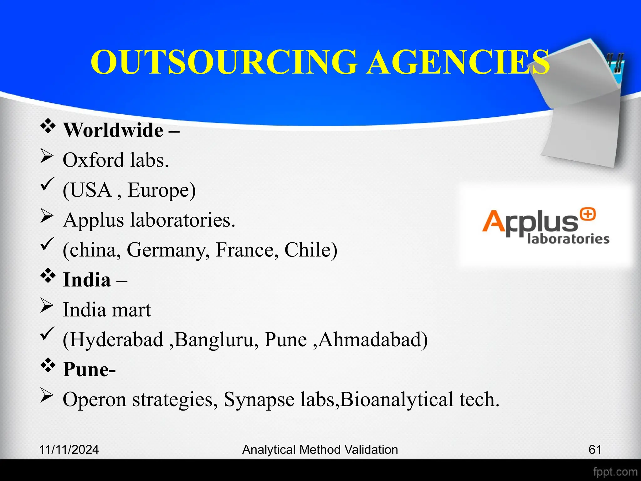 OUTSOURCING AGENCIES
 Worldwide –
 Oxford labs.
 (USA , Europe)
 Applus laboratories.
 (china, Germany, France, Chile)
 India –
 India mart
 (Hyderabad ,Bangluru, Pune ,Ahmadabad)
 Pune-
 Operon strategies, Synapse labs,Bioanalytical tech.
11/11/2024 Analytical Method Validation 61
 