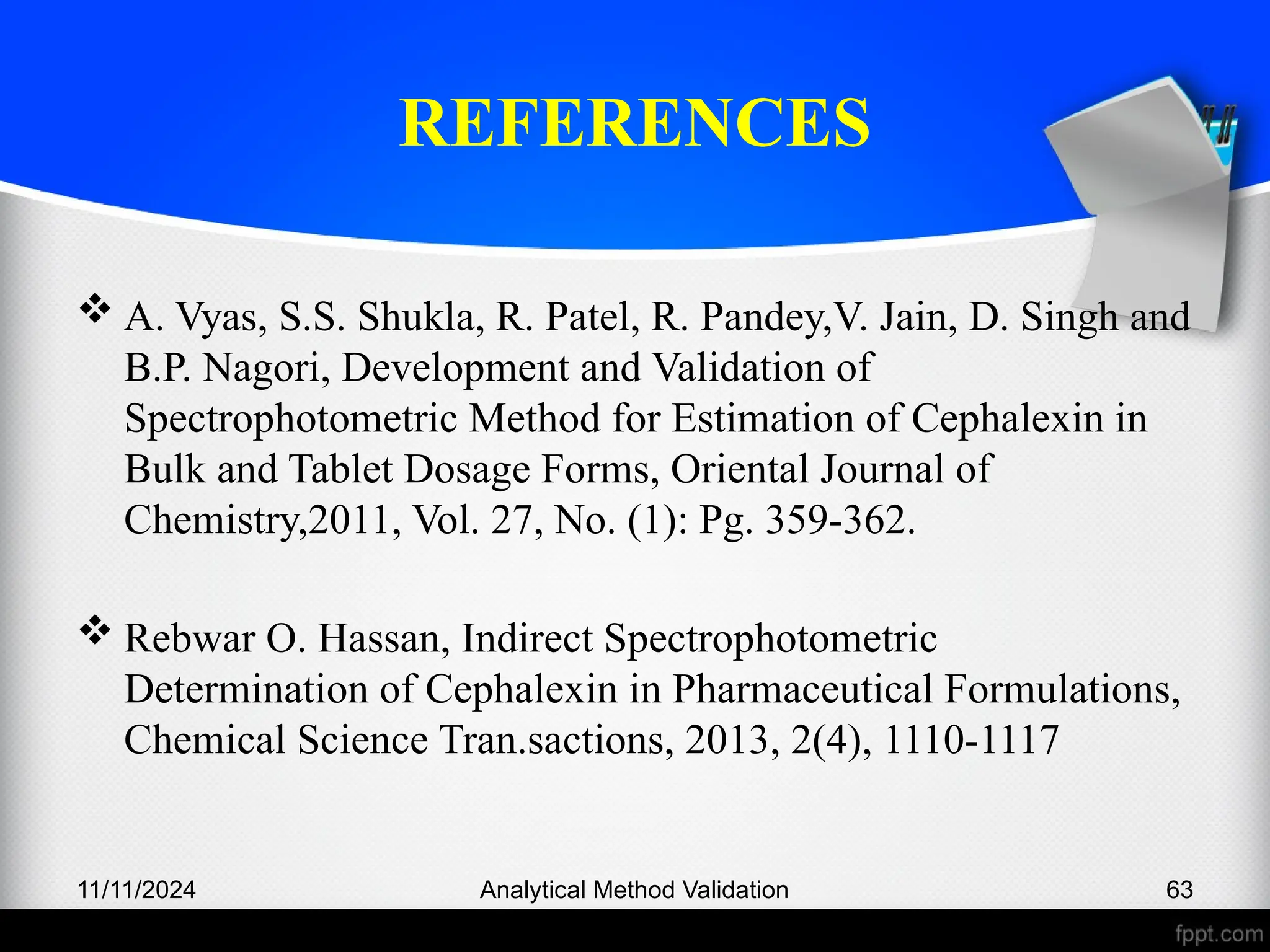 REFERENCES
 A. Vyas, S.S. Shukla, R. Patel, R. Pandey,V. Jain, D. Singh and
B.P. Nagori, Development and Validation of
Spectrophotometric Method for Estimation of Cephalexin in
Bulk and Tablet Dosage Forms, Oriental Journal of
Chemistry,2011, Vol. 27, No. (1): Pg. 359-362.
 Rebwar O. Hassan, Indirect Spectrophotometric
Determination of Cephalexin in Pharmaceutical Formulations,
Chemical Science Tran.sactions, 2013, 2(4), 1110-1117
11/11/2024 Analytical Method Validation 63
 
