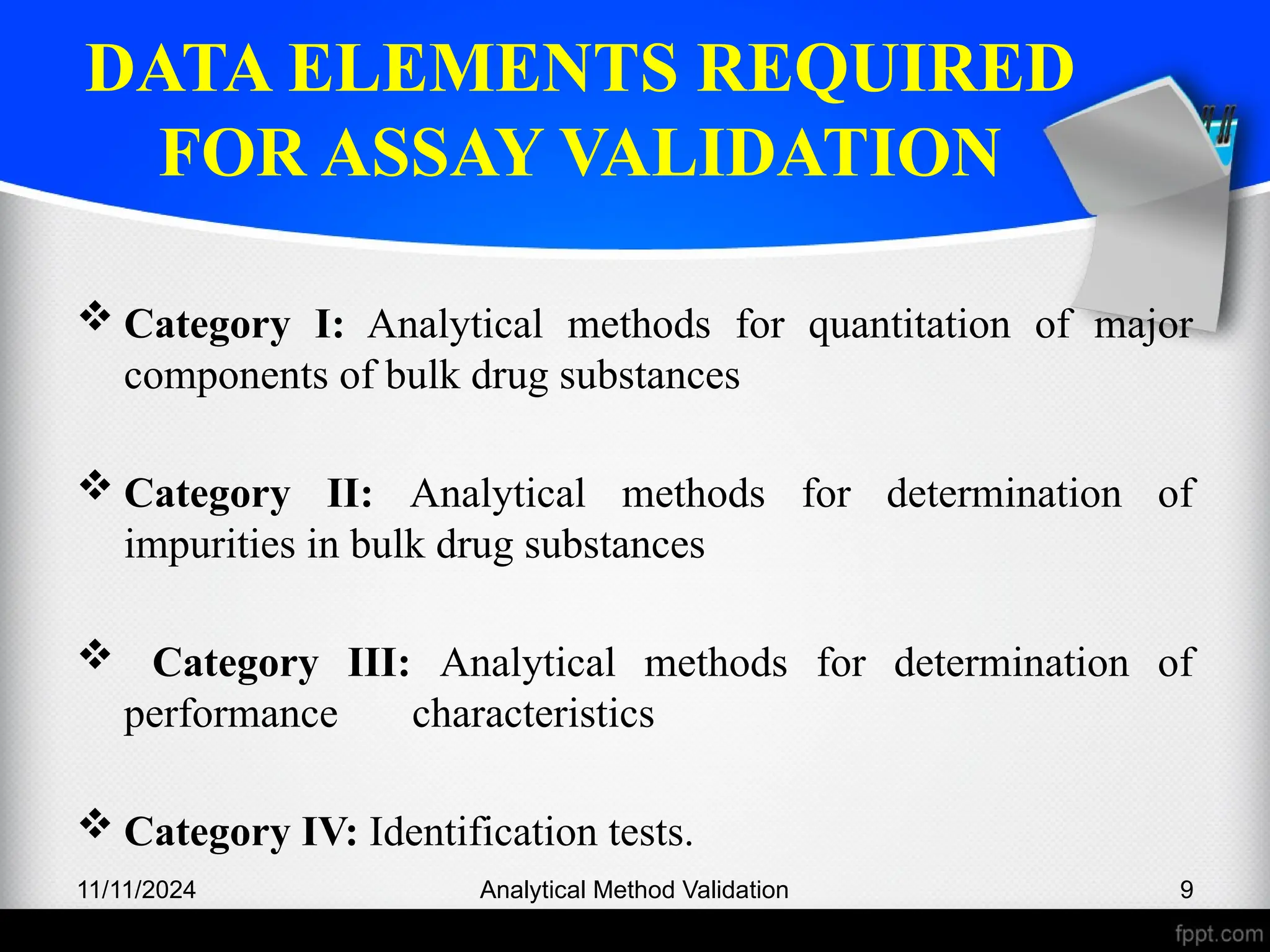 DATA ELEMENTS REQUIRED
FOR ASSAY VALIDATION
 Category I: Analytical methods for quantitation of major
components of bulk drug substances
 Category II: Analytical methods for determination of
impurities in bulk drug substances
 Category III: Analytical methods for determination of
performance characteristics
 Category IV: Identification tests.
11/11/2024 Analytical Method Validation 9
 