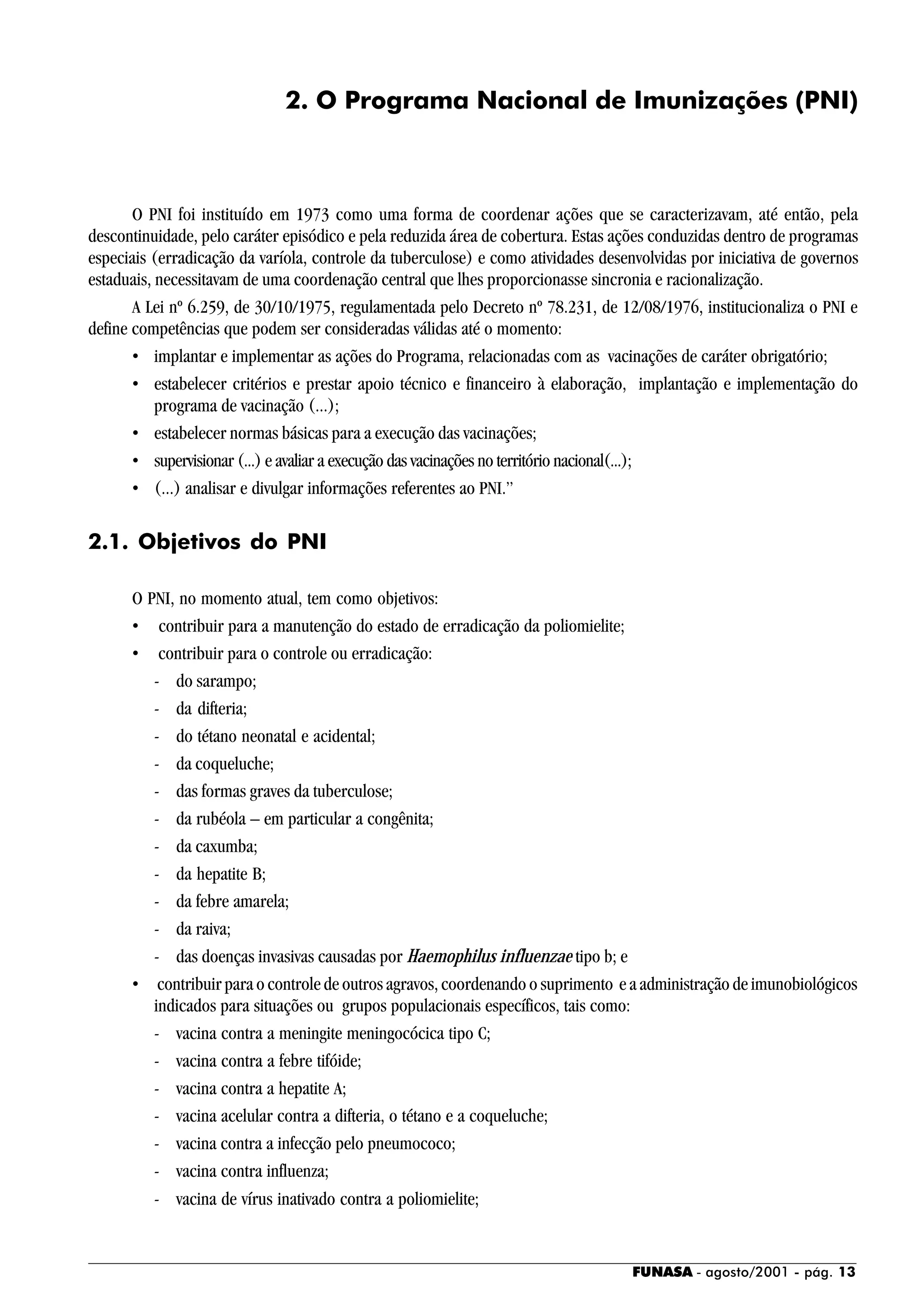 FUNASA - agosto/2001 - pág. 13
2. O Programa Nacional de Imunizações (PNI)
O PNI foi instituído em 1973 como uma forma de coordenar ações que se caracterizavam, até então, pela
descontinuidade, pelo caráter episódico e pela reduzida área de cobertura. Estas ações conduzidas dentro de programas
especiais (erradicação da varíola, controle da tuberculose) e como atividades desenvolvidas por iniciativa de governos
estaduais, necessitavam de uma coordenação central que lhes proporcionasse sincronia e racionalização.
A Lei nº 6.259, de 30/10/1975, regulamentada pelo Decreto nº 78.231, de 12/08/1976, institucionaliza o PNI e
define competências que podem ser consideradas válidas até o momento:
• implantar e implementar as ações do Programa, relacionadas com as vacinações de caráter obrigatório;
• estabelecer critérios e prestar apoio técnico e financeiro à elaboração, implantação e implementação do
programa de vacinação (...);
• estabelecer normas básicas para a execução das vacinações;
• supervisionar (...) e avaliar a execução das vacinações no território nacional(...);
• (...) analisar e divulgar informações referentes ao PNI.”
2.1. Objetivos do PNI
O PNI, no momento atual, tem como objetivos:
• contribuir para a manutenção do estado de erradicação da poliomielite;
• contribuir para o controle ou erradicação:
- do sarampo;
- da difteria;
- do tétano neonatal e acidental;
- da coqueluche;
- das formas graves da tuberculose;
- da rubéola – em particular a congênita;
- da caxumba;
- da hepatite B;
- da febre amarela;
- da raiva;
- das doenças invasivas causadas por Haemophilus influenzae tipo b; e
• contribuir para o controle de outros agravos, coordenando o suprimento e a administração de imunobiológicos
indicados para situações ou grupos populacionais específicos, tais como:
- vacina contra a meningite meningocócica tipo C;
- vacina contra a febre tifóide;
- vacina contra a hepatite A;
- vacina acelular contra a difteria, o tétano e a coqueluche;
- vacina contra a infecção pelo pneumococo;
- vacina contra influenza;
- vacina de vírus inativado contra a poliomielite;
 