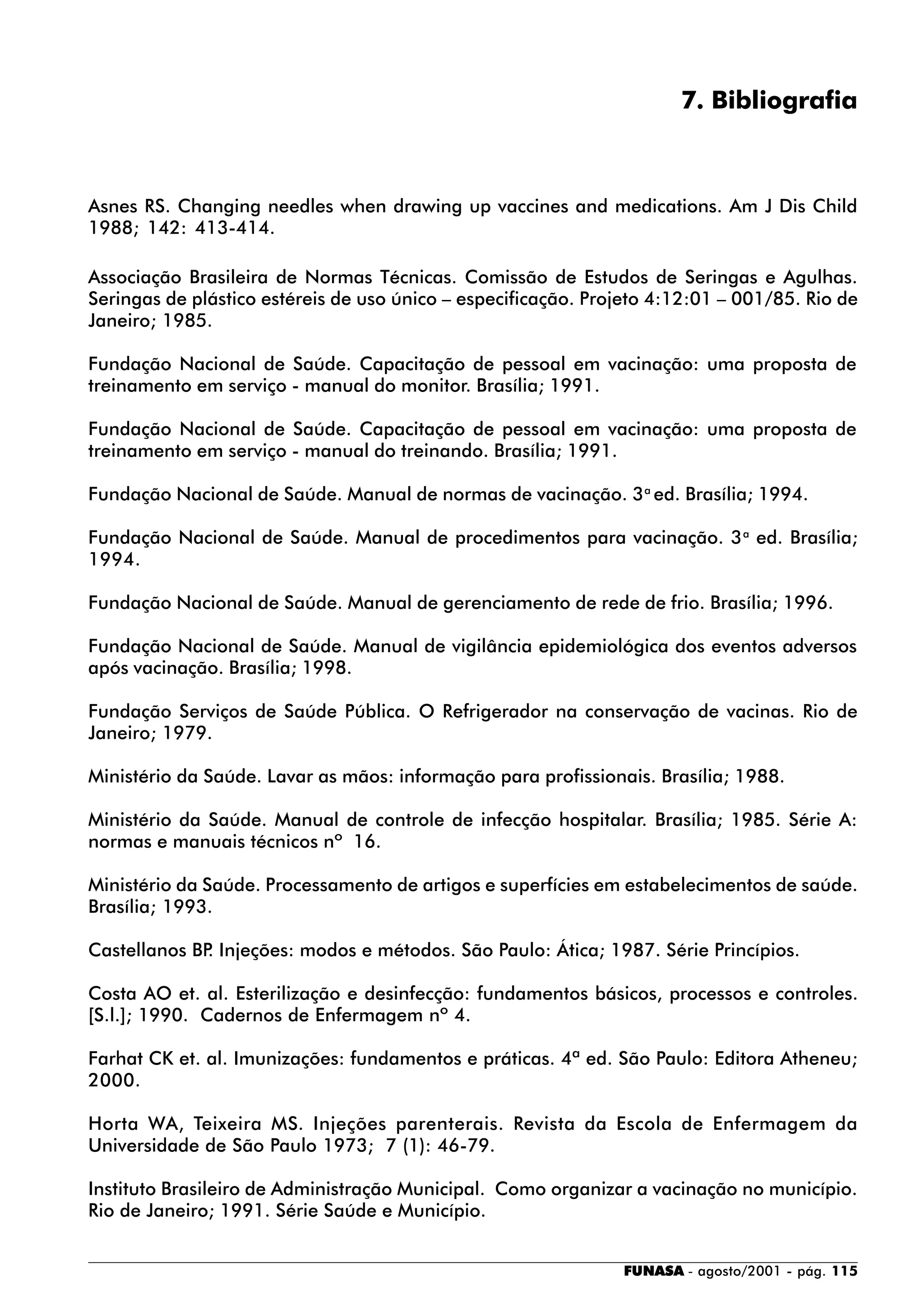 FUNASA - agosto/2001 - pág. 115
7. Bibliografia
Asnes RS. Changing needles when drawing up vaccines and medications. Am J Dis Child
1988; 142: 413-414.
Associação Brasileira de Normas Técnicas. Comissão de Estudos de Seringas e Agulhas.
Seringas de plástico estéreis de uso único – especificação. Projeto 4:12:01 – 001/85. Rio de
Janeiro; 1985.
Fundação Nacional de Saúde. Capacitação de pessoal em vacinação: uma proposta de
treinamento em serviço - manual do monitor. Brasília; 1991.
Fundação Nacional de Saúde. Capacitação de pessoal em vacinação: uma proposta de
treinamento em serviço - manual do treinando. Brasília; 1991.
Fundação Nacional de Saúde. Manual de normas de vacinação. 3a
ed. Brasília; 1994.
Fundação Nacional de Saúde. Manual de procedimentos para vacinação. 3a
ed. Brasília;
1994.
Fundação Nacional de Saúde. Manual de gerenciamento de rede de frio. Brasília; 1996.
Fundação Nacional de Saúde. Manual de vigilância epidemiológica dos eventos adversos
após vacinação. Brasília; 1998.
Fundação Serviços de Saúde Pública. O Refrigerador na conservação de vacinas. Rio de
Janeiro; 1979.
Ministério da Saúde. Lavar as mãos: informação para profissionais. Brasília; 1988.
Ministério da Saúde. Manual de controle de infecção hospitalar. Brasília; 1985. Série A:
normas e manuais técnicos nº 16.
Ministério da Saúde. Processamento de artigos e superfícies em estabelecimentos de saúde.
Brasília; 1993.
Castellanos BP. Injeções: modos e métodos. São Paulo: Ática; 1987. Série Princípios.
Costa AO et. al. Esterilização e desinfecção: fundamentos básicos, processos e controles.
[S.l.]; 1990. Cadernos de Enfermagem nº 4.
Farhat CK et. al. Imunizações: fundamentos e práticas. 4ª ed. São Paulo: Editora Atheneu;
2000.
Horta WA, Teixeira MS. Injeções parenterais. Revista da Escola de Enfermagem da
Universidade de São Paulo 1973; 7 (1): 46-79.
Instituto Brasileiro de Administração Municipal. Como organizar a vacinação no município.
Rio de Janeiro; 1991. Série Saúde e Município.
 