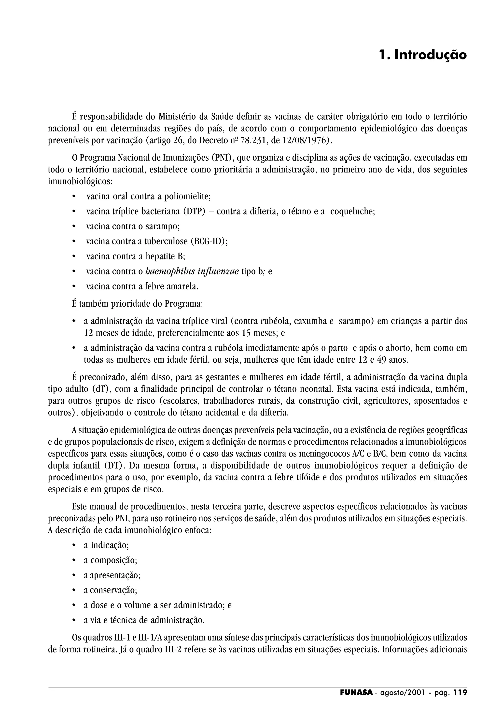 FUNASA - agosto/2001 - pág. 119
1. Introdução
É responsabilidade do Ministério da Saúde definir as vacinas de caráter obrigatório em todo o território
nacional ou em determinadas regiões do país, de acordo com o comportamento epidemiológico das doenças
preveníveis por vacinação (artigo 26, do Decreto n0
78.231, de 12/08/1976).
O Programa Nacional de Imunizações (PNI), que organiza e disciplina as ações de vacinação, executadas em
todo o território nacional, estabelece como prioritária a administração, no primeiro ano de vida, dos seguintes
imunobiológicos:
• vacina oral contra a poliomielite;
• vacina tríplice bacteriana (DTP) – contra a difteria, o tétano e a coqueluche;
• vacina contra o sarampo;
• vacina contra a tuberculose (BCG-ID);
• vacina contra a hepatite B;
• vacina contra o haemophilus influenzae tipo b; e
• vacina contra a febre amarela.
É também prioridade do Programa:
• a administração da vacina tríplice viral (contra rubéola, caxumba e sarampo) em crianças a partir dos
12 meses de idade, preferencialmente aos 15 meses; e
• a administração da vacina contra a rubéola imediatamente após o parto e após o aborto, bem como em
todas as mulheres em idade fértil, ou seja, mulheres que têm idade entre 12 e 49 anos.
É preconizado, além disso, para as gestantes e mulheres em idade fértil, a administração da vacina dupla
tipo adulto (dT), com a finalidade principal de controlar o tétano neonatal. Esta vacina está indicada, também,
para outros grupos de risco (escolares, trabalhadores rurais, da construção civil, agricultores, aposentados e
outros), objetivando o controle do tétano acidental e da difteria.
A situação epidemiológica de outras doenças preveníveis pela vacinação, ou a existência de regiões geográficas
e de grupos populacionais de risco, exigem a definição de normas e procedimentos relacionados a imunobiológicos
específicos para essas situações, como é o caso das vacinas contra os meningococos A/C e B/C, bem como da vacina
dupla infantil (DT). Da mesma forma, a disponibilidade de outros imunobiológicos requer a definição de
procedimentos para o uso, por exemplo, da vacina contra a febre tifóide e dos produtos utilizados em situações
especiais e em grupos de risco.
Este manual de procedimentos, nesta terceira parte, descreve aspectos específicos relacionados às vacinas
preconizadas pelo PNI, para uso rotineiro nos serviços de saúde, além dos produtos utilizados em situações especiais.
A descrição de cada imunobiológico enfoca:
• a indicação;
• a composição;
• a apresentação;
• a conservação;
• a dose e o volume a ser administrado; e
• a via e técnica de administração.
Os quadros III-1 e III-1/A apresentam uma síntese das principais características dos imunobiológicos utilizados
de forma rotineira. Já o quadro III-2 refere-se às vacinas utilizadas em situações especiais. Informações adicionais
 