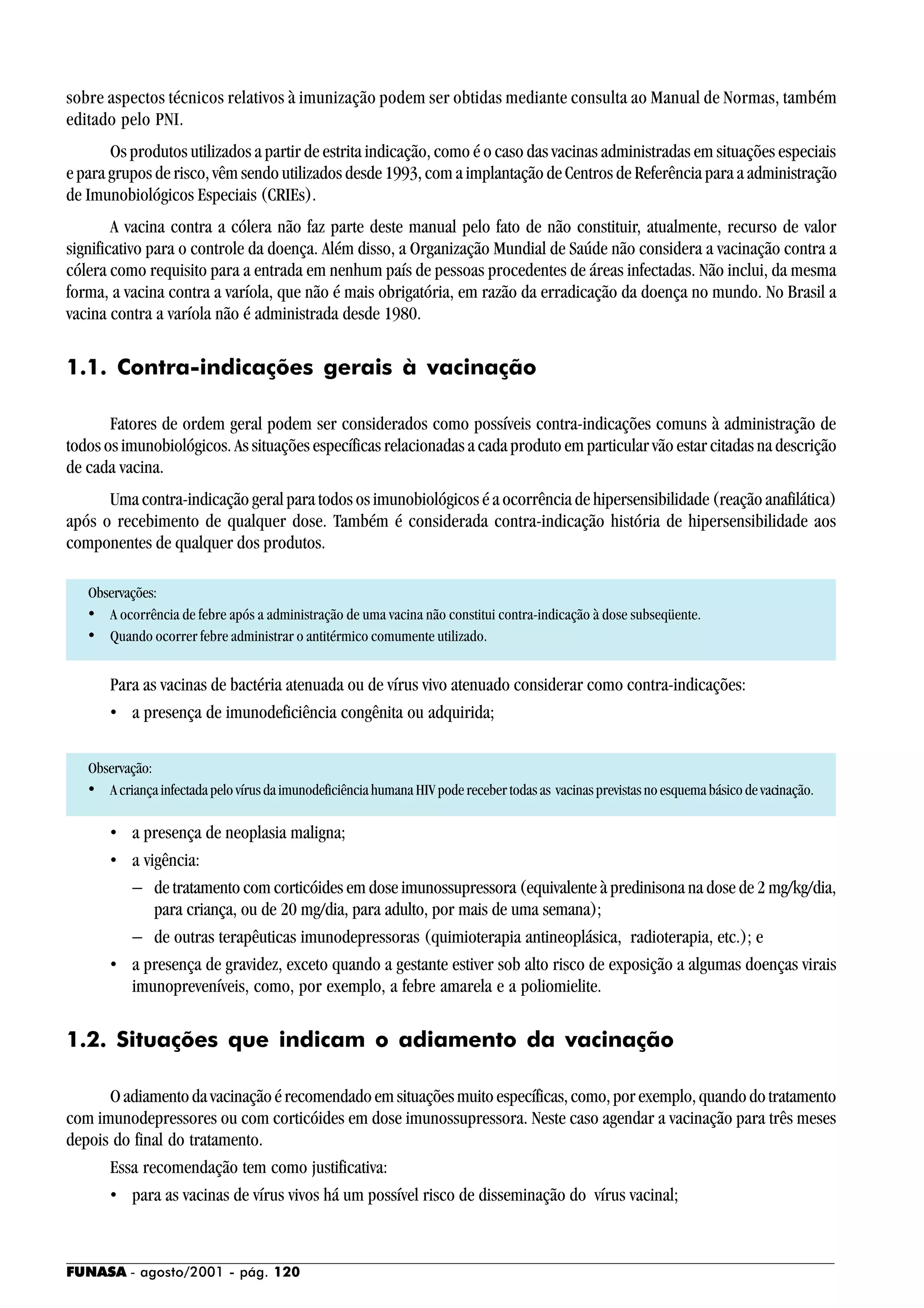 FUNASA - agosto/2001 - pág. 120
sobre aspectos técnicos relativos à imunização podem ser obtidas mediante consulta ao Manual de Normas, também
editado pelo PNI.
Os produtos utilizados a partir de estrita indicação, como é o caso das vacinas administradas em situações especiais
e para grupos de risco, vêm sendo utilizados desde 1993, com a implantação de Centros de Referência para a administração
de Imunobiológicos Especiais (CRIEs).
A vacina contra a cólera não faz parte deste manual pelo fato de não constituir, atualmente, recurso de valor
significativo para o controle da doença. Além disso, a Organização Mundial de Saúde não considera a vacinação contra a
cólera como requisito para a entrada em nenhum país de pessoas procedentes de áreas infectadas. Não inclui, da mesma
forma, a vacina contra a varíola, que não é mais obrigatória, em razão da erradicação da doença no mundo. No Brasil a
vacina contra a varíola não é administrada desde 1980.
1.1. Contra-indicações gerais à vacinação
Fatores de ordem geral podem ser considerados como possíveis contra-indicações comuns à administração de
todos os imunobiológicos. As situações específicas relacionadas a cada produto em particular vão estar citadas na descrição
de cada vacina.
Uma contra-indicação geral para todos os imunobiológicos é a ocorrência de hipersensibilidade (reação anafilática)
após o recebimento de qualquer dose. Também é considerada contra-indicação história de hipersensibilidade aos
componentes de qualquer dos produtos.
Observações:
• A ocorrência de febre após a administração de uma vacina não constitui contra-indicação à dose subseqüente.
• Quando ocorrer febre administrar o antitérmico comumente utilizado.
Para as vacinas de bactéria atenuada ou de vírus vivo atenuado considerar como contra-indicações:
• a presença de imunodeficiência congênita ou adquirida;
Observação:
• A criança infectada pelo vírus da imunodeficiência humana HIV pode receber todas as vacinas previstas no esquema básico de vacinação.
• a presença de neoplasia maligna;
• a vigência:
− de tratamento com corticóides em dose imunossupressora (equivalente à predinisona na dose de 2 mg/kg/dia,
para criança, ou de 20 mg/dia, para adulto, por mais de uma semana);
− de outras terapêuticas imunodepressoras (quimioterapia antineoplásica, radioterapia, etc.); e
• a presença de gravidez, exceto quando a gestante estiver sob alto risco de exposição a algumas doenças virais
imunopreveníveis, como, por exemplo, a febre amarela e a poliomielite.
1.2. Situações que indicam o adiamento da vacinação
Oadiamentodavacinaçãoérecomendadoemsituaçõesmuitoespecíficas,como,porexemplo,quandodotratamento
com imunodepressores ou com corticóides em dose imunossupressora. Neste caso agendar a vacinação para três meses
depois do final do tratamento.
Essa recomendação tem como justificativa:
• para as vacinas de vírus vivos há um possível risco de disseminação do vírus vacinal;
 
