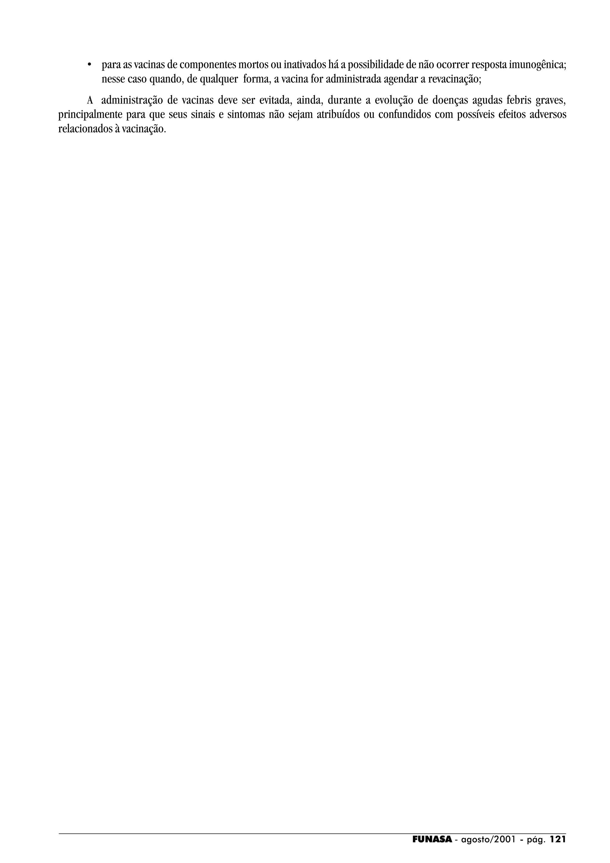 FUNASA - agosto/2001 - pág. 121
• para as vacinas de componentes mortos ou inativados há a possibilidade de não ocorrer resposta imunogênica;
nesse caso quando, de qualquer forma, a vacina for administrada agendar a revacinação;
A administração de vacinas deve ser evitada, ainda, durante a evolução de doenças agudas febris graves,
principalmente para que seus sinais e sintomas não sejam atribuídos ou confundidos com possíveis efeitos adversos
relacionados à vacinação.
 