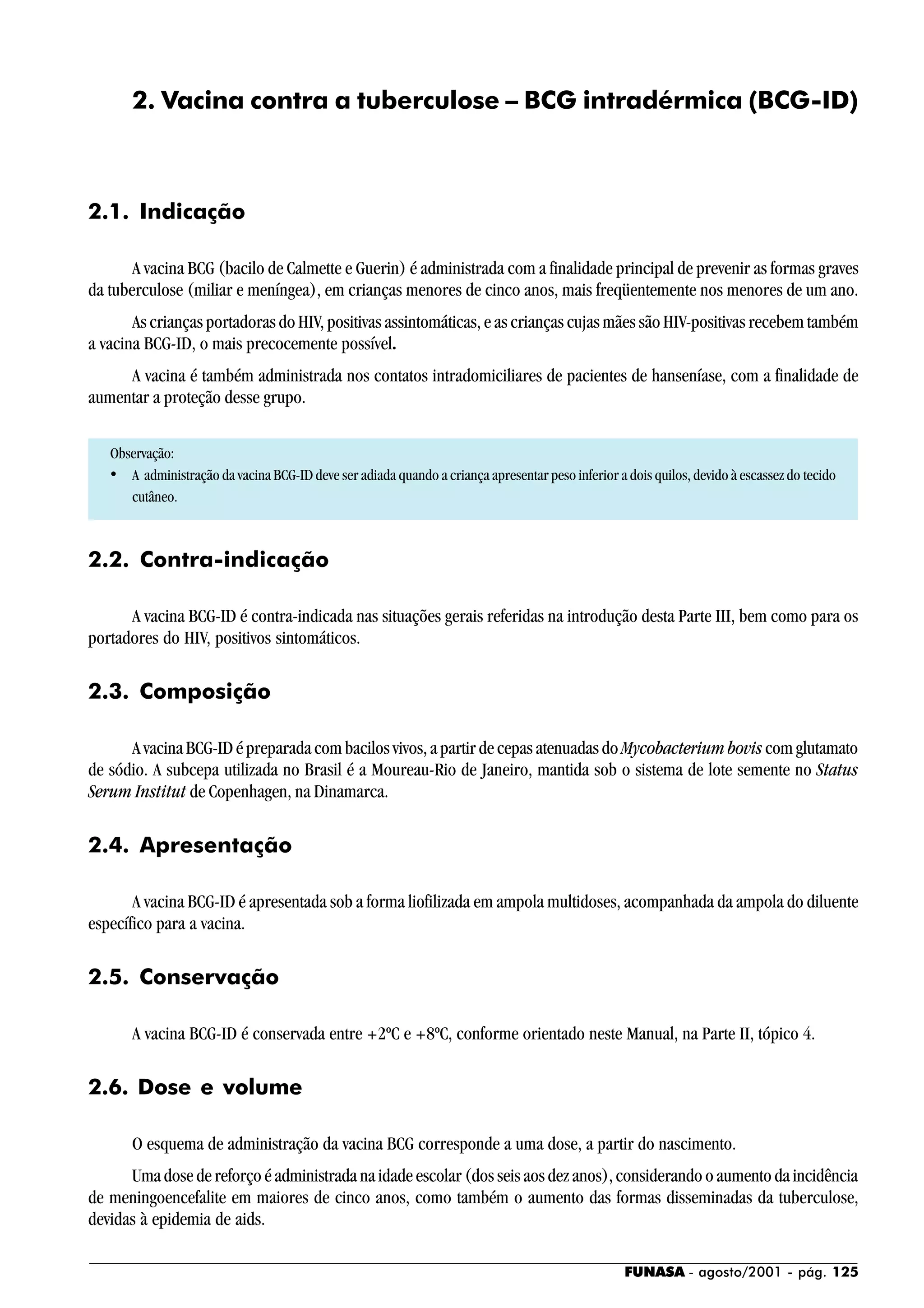 FUNASA - agosto/2001 - pág. 125
2. Vacina contra a tuberculose – BCG intradérmica (BCG-ID)
2.1. Indicação
A vacina BCG (bacilo de Calmette e Guerin) é administrada com a finalidade principal de prevenir as formas graves
da tuberculose (miliar e meníngea), em crianças menores de cinco anos, mais freqüentemente nos menores de um ano.
As crianças portadoras do HIV, positivas assintomáticas, e as crianças cujas mães são HIV-positivas recebem também
a vacina BCG-ID, o mais precocemente possível.
A vacina é também administrada nos contatos intradomiciliares de pacientes de hanseníase, com a finalidade de
aumentar a proteção desse grupo.
Observação:
• A administração da vacina BCG-ID deve ser adiada quando a criança apresentar peso inferior a dois quilos, devido à escassez do tecido
cutâneo.
2.2. Contra-indicação
A vacina BCG-ID é contra-indicada nas situações gerais referidas na introdução desta Parte III, bem como para os
portadores do HIV, positivos sintomáticos.
2.3. Composição
A vacina BCG-ID é preparada com bacilos vivos, a partir de cepas atenuadas do Mycobacterium bovis com glutamato
de sódio. A subcepa utilizada no Brasil é a Moureau-Rio de Janeiro, mantida sob o sistema de lote semente no Status
Serum Institut de Copenhagen, na Dinamarca.
2.4. Apresentação
A vacina BCG-ID é apresentada sob a forma liofilizada em ampola multidoses, acompanhada da ampola do diluente
específico para a vacina.
2.5. Conservação
A vacina BCG-ID é conservada entre +2ºC e +8ºC, conforme orientado neste Manual, na Parte II, tópico 4.
2.6. Dose e volume
O esquema de administração da vacina BCG corresponde a uma dose, a partir do nascimento.
Uma dose de reforço é administrada na idade escolar (dos seis aos dez anos), considerando o aumento da incidência
de meningoencefalite em maiores de cinco anos, como também o aumento das formas disseminadas da tuberculose,
devidas à epidemia de aids.
 