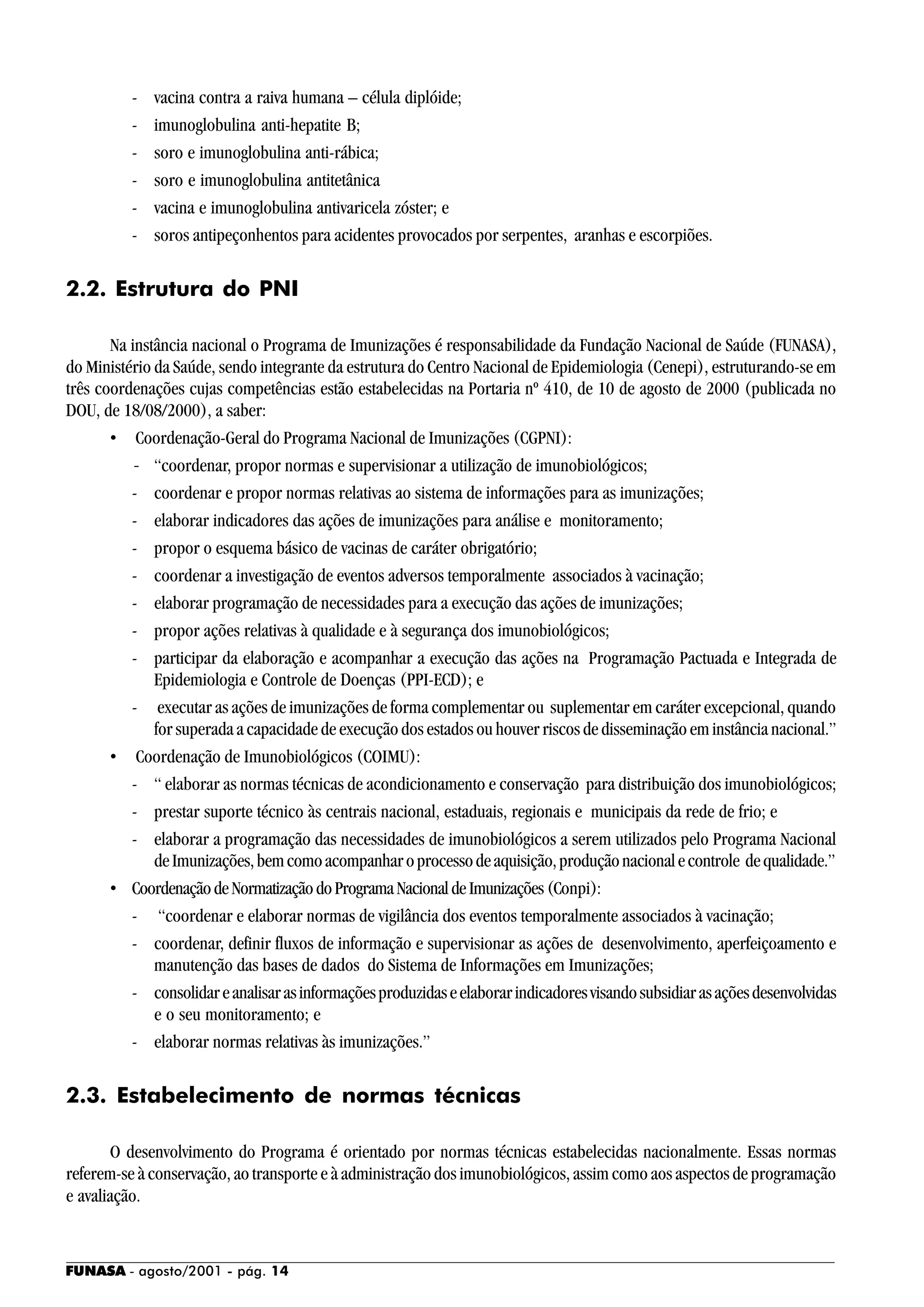 FUNASA - agosto/2001 - pág. 14
- vacina contra a raiva humana – célula diplóide;
- imunoglobulina anti-hepatite B;
- soro e imunoglobulina anti-rábica;
- soro e imunoglobulina antitetânica
- vacina e imunoglobulina antivaricela zóster; e
- soros antipeçonhentos para acidentes provocados por serpentes, aranhas e escorpiões.
2.2. Estrutura do PNI
Na instância nacional o Programa de Imunizações é responsabilidade da Fundação Nacional de Saúde (FUNASA),
do Ministério da Saúde, sendo integrante da estrutura do Centro Nacional de Epidemiologia (Cenepi), estruturando-se em
três coordenações cujas competências estão estabelecidas na Portaria nº 410, de 10 de agosto de 2000 (publicada no
DOU, de 18/08/2000), a saber:
• Coordenação-Geral do Programa Nacional de Imunizações (CGPNI):
- “coordenar, propor normas e supervisionar a utilização de imunobiológicos;
- coordenar e propor normas relativas ao sistema de informações para as imunizações;
- elaborar indicadores das ações de imunizações para análise e monitoramento;
- propor o esquema básico de vacinas de caráter obrigatório;
- coordenar a investigação de eventos adversos temporalmente associados à vacinação;
- elaborar programação de necessidades para a execução das ações de imunizações;
- propor ações relativas à qualidade e à segurança dos imunobiológicos;
- participar da elaboração e acompanhar a execução das ações na Programação Pactuada e Integrada de
Epidemiologia e Controle de Doenças (PPI-ECD); e
- executar as ações de imunizações de forma complementar ou suplementar em caráter excepcional, quando
for superada a capacidade de execução dos estados ou houver riscos de disseminação em instância nacional.”
• Coordenação de Imunobiológicos (COIMU):
- “ elaborar as normas técnicas de acondicionamento e conservação para distribuição dos imunobiológicos;
- prestar suporte técnico às centrais nacional, estaduais, regionais e municipais da rede de frio; e
- elaborar a programação das necessidades de imunobiológicos a serem utilizados pelo Programa Nacional
deImunizações,bemcomoacompanharoprocessodeaquisição,produçãonacionalecontrole dequalidade.”
• CoordenaçãodeNormatizaçãodoProgramaNacionaldeImunizações(Conpi):
- “coordenar e elaborar normas de vigilância dos eventos temporalmente associados à vacinação;
- coordenar, definir fluxos de informação e supervisionar as ações de desenvolvimento, aperfeiçoamento e
manutenção das bases de dados do Sistema de Informações em Imunizações;
- consolidareanalisarasinformaçõesproduzidaseelaborarindicadoresvisandosubsidiarasaçõesdesenvolvidas
e o seu monitoramento; e
- elaborar normas relativas às imunizações.”
2.3. Estabelecimento de normas técnicas
O desenvolvimento do Programa é orientado por normas técnicas estabelecidas nacionalmente. Essas normas
referem-se à conservação, ao transporte e à administração dos imunobiológicos, assim como aos aspectos de programação
e avaliação.
 