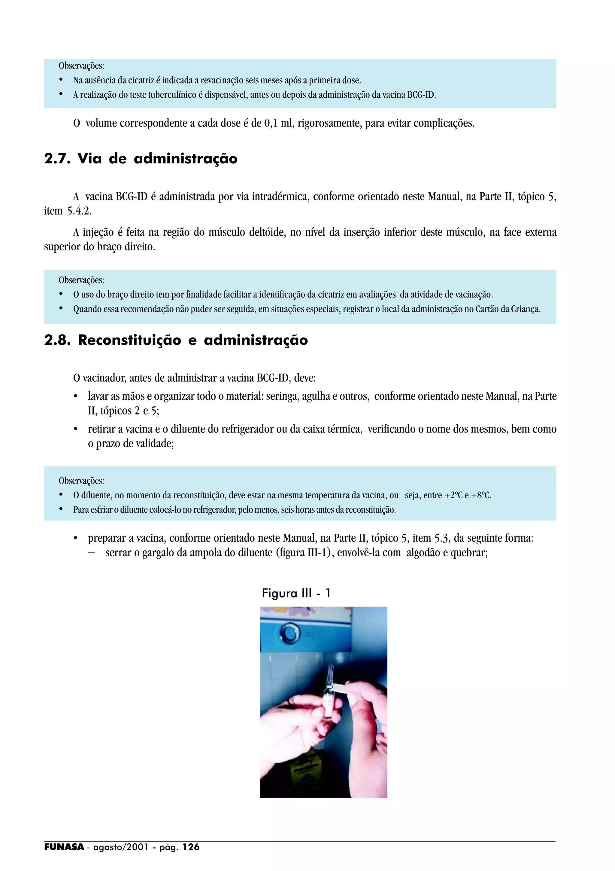 FUNASA - agosto/2001 - pág. 126
Observações:
• Na ausência da cicatriz é indicada a revacinação seis meses após a primeira dose.
• A realização do teste tuberculínico é dispensável, antes ou depois da administração da vacina BCG-ID.
O volume correspondente a cada dose é de 0,1 ml, rigorosamente, para evitar complicações.
2.7. Via de administração
A vacina BCG-ID é administrada por via intradérmica, conforme orientado neste Manual, na Parte II, tópico 5,
item 5.4.2.
A injeção é feita na região do músculo deltóide, no nível da inserção inferior deste músculo, na face externa
superior do braço direito.
Observações:
• O uso do braço direito tem por finalidade facilitar a identificação da cicatriz em avaliações da atividade de vacinação.
• Quando essa recomendação não puder ser seguida, em situações especiais, registrar o local da administração no Cartão da Criança.
2.8. Reconstituição e administração
O vacinador, antes de administrar a vacina BCG-ID, deve:
• lavar as mãos e organizar todo o material: seringa, agulha e outros, conforme orientado neste Manual, na Parte
II, tópicos 2 e 5;
• retirar a vacina e o diluente do refrigerador ou da caixa térmica, verificando o nome dos mesmos, bem como
o prazo de validade;
Observações:
• O diluente, no momento da reconstituição, deve estar na mesma temperatura da vacina, ou seja, entre +2ºC e +8ºC.
• Paraesfriarodiluentecolocá-lonorefrigerador,pelomenos,seishorasantesdareconstituição.
• preparar a vacina, conforme orientado neste Manual, na Parte II, tópico 5, item 5.3, da seguinte forma:
− serrar o gargalo da ampola do diluente (figura III-1), envolvê-la com algodão e quebrar;
Figura III - 1
 