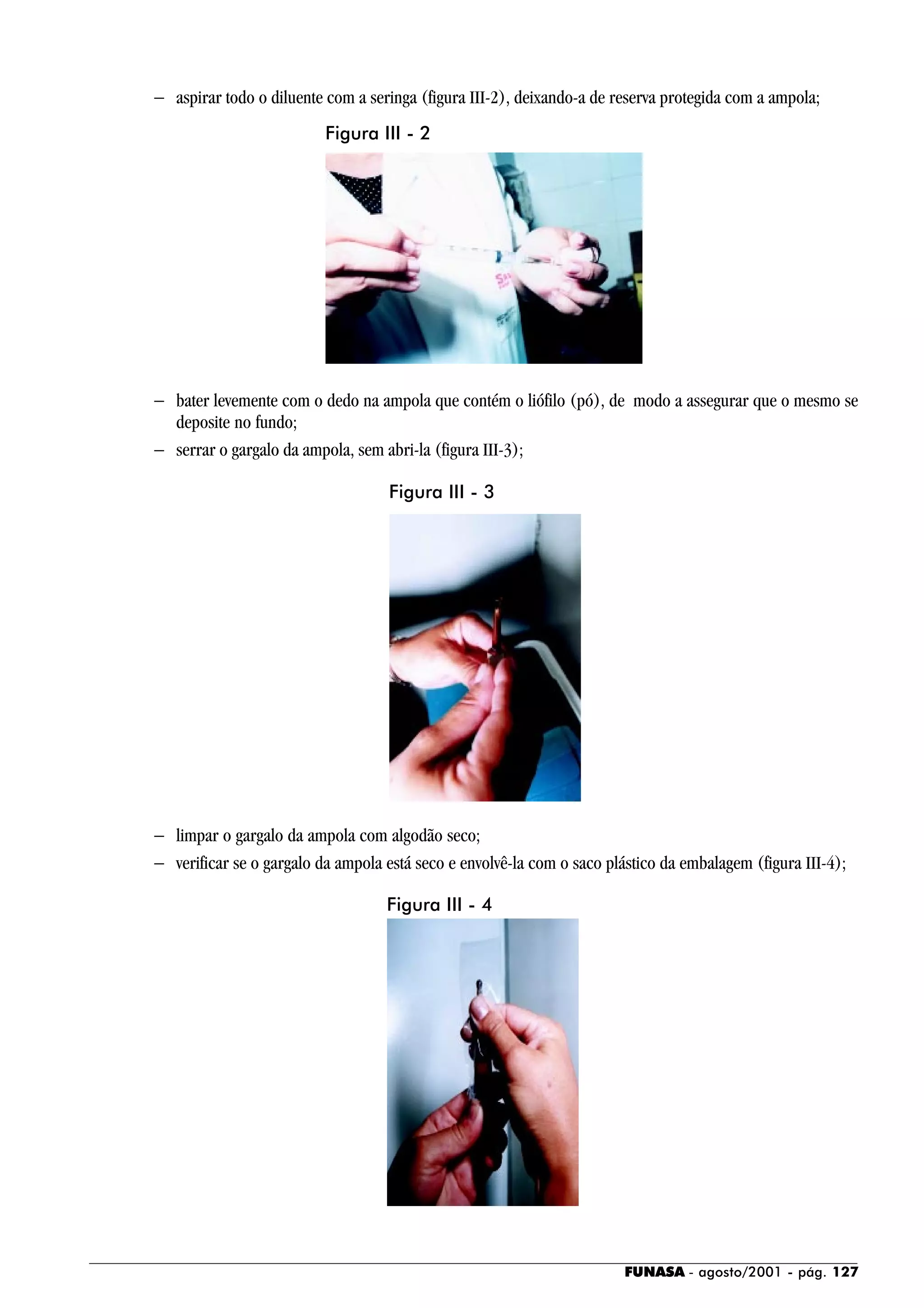 FUNASA - agosto/2001 - pág. 127
− aspirar todo o diluente com a seringa (figura III-2), deixando-a de reserva protegida com a ampola;
− bater levemente com o dedo na ampola que contém o liófilo (pó), de modo a assegurar que o mesmo se
deposite no fundo;
− serrar o gargalo da ampola, sem abri-la (figura III-3);
− limpar o gargalo da ampola com algodão seco;
− verificar se o gargalo da ampola está seco e envolvê-la com o saco plástico da embalagem (figura III-4);
Figura III - 2
Figura III - 3
Figura III - 4
 