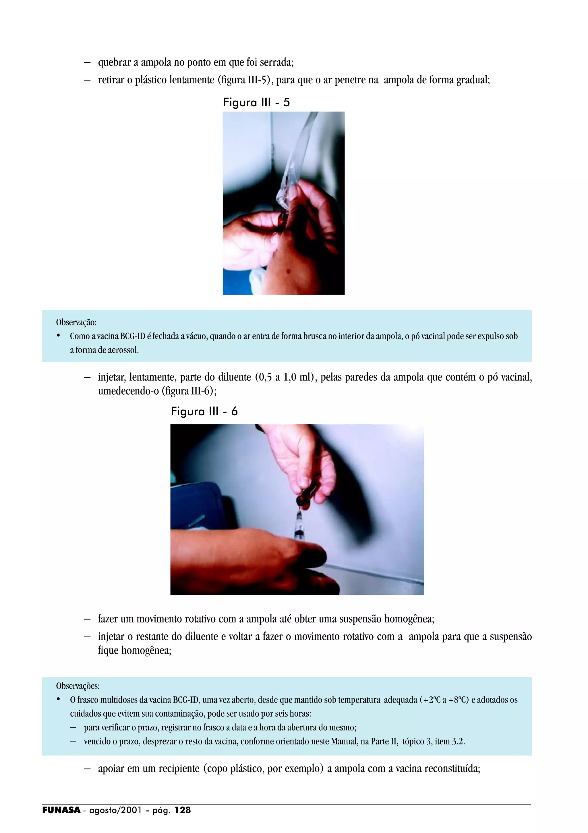 FUNASA - agosto/2001 - pág. 128
− quebrar a ampola no ponto em que foi serrada;
− retirar o plástico lentamente (figura III-5), para que o ar penetre na ampola de forma gradual;
Observação:
• Como a vacina BCG-ID é fechada a vácuo, quando o ar entra de forma brusca no interior da ampola, o pó vacinal pode ser expulso sob
a forma de aerossol.
− injetar, lentamente, parte do diluente (0,5 a 1,0 ml), pelas paredes da ampola que contém o pó vacinal,
umedecendo-o (figura III-6);
− fazer um movimento rotativo com a ampola até obter uma suspensão homogênea;
− injetar o restante do diluente e voltar a fazer o movimento rotativo com a ampola para que a suspensão
fique homogênea;
Observações:
• O frasco multidoses da vacina BCG-ID, uma vez aberto, desde que mantido sob temperatura adequada (+2ºC a +8ºC) e adotados os
cuidados que evitem sua contaminação, pode ser usado por seis horas:
− para verificar o prazo, registrar no frasco a data e a hora da abertura do mesmo;
− vencido o prazo, desprezar o resto da vacina, conforme orientado neste Manual, na Parte II, tópico 3, item 3.2.
− apoiar em um recipiente (copo plástico, por exemplo) a ampola com a vacina reconstituída;
Figura III - 5
Figura III - 6
 