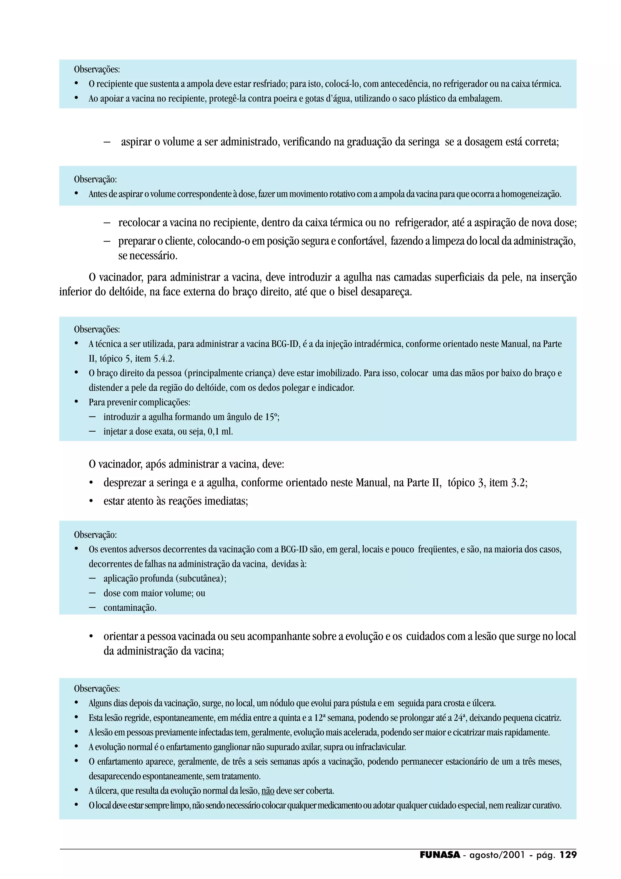 FUNASA - agosto/2001 - pág. 129
Observações:
• O recipiente que sustenta a ampola deve estar resfriado; para isto, colocá-lo, com antecedência, no refrigerador ou na caixa térmica.
• Ao apoiar a vacina no recipiente, protegê-la contra poeira e gotas d’água, utilizando o saco plástico da embalagem.
− aspirar o volume a ser administrado, verificando na graduação da seringa se a dosagem está correta;
Observação:
• Antesdeaspirarovolumecorrespondenteàdose,fazerummovimentorotativocomaampoladavacinaparaqueocorraahomogeneização.
− recolocar a vacina no recipiente, dentro da caixa térmica ou no refrigerador, até a aspiração de nova dose;
− prepararocliente,colocando-oemposiçãoseguraeconfortável, fazendoalimpezadolocaldaadministração,
se necessário.
O vacinador, para administrar a vacina, deve introduzir a agulha nas camadas superficiais da pele, na inserção
inferior do deltóide, na face externa do braço direito, até que o bisel desapareça.
Observações:
• A técnica a ser utilizada, para administrar a vacina BCG-ID, é a da injeção intradérmica, conforme orientado neste Manual, na Parte
II, tópico 5, item 5.4.2.
• O braço direito da pessoa (principalmente criança) deve estar imobilizado. Para isso, colocar uma das mãos por baixo do braço e
distender a pele da região do deltóide, com os dedos polegar e indicador.
• Para prevenir complicações:
− introduzir a agulha formando um ângulo de 15º;
− injetar a dose exata, ou seja, 0,1 ml.
O vacinador, após administrar a vacina, deve:
• desprezar a seringa e a agulha, conforme orientado neste Manual, na Parte II, tópico 3, item 3.2;
• estar atento às reações imediatas;
Observação:
• Os eventos adversos decorrentes da vacinação com a BCG-ID são, em geral, locais e pouco freqüentes, e são, na maioria dos casos,
decorrentes de falhas na administração da vacina, devidas à:
− aplicação profunda (subcutânea);
− dose com maior volume; ou
− contaminação.
• orientar a pessoa vacinada ou seu acompanhante sobre a evolução e os cuidados com a lesão que surge no local
da administração da vacina;
Observações:
• Alguns dias depois da vacinação, surge, no local, um nódulo que evolui para pústula e em seguida para crosta e úlcera.
• Esta lesão regride, espontaneamente, em média entre a quinta e a 12ª semana, podendo se prolongar até a 24ª, deixando pequena cicatriz.
• Alesãoempessoaspreviamenteinfectadastem,geralmente,evoluçãomaisacelerada,podendosermaiorecicatrizarmaisrapidamente.
• A evolução normal é o enfartamento ganglionar não supurado axilar, supra ou infraclavicular.
• O enfartamento aparece, geralmente, de três a seis semanas após a vacinação, podendo permanecer estacionário de um a três meses,
desaparecendoespontaneamente,semtratamento.
• A úlcera, que resulta da evolução normal da lesão, não deve ser coberta.
• Olocaldeveestarsemprelimpo,nãosendonecessáriocolocarqualquermedicamentoouadotarqualquercuidadoespecial,nemrealizarcurativo.
 