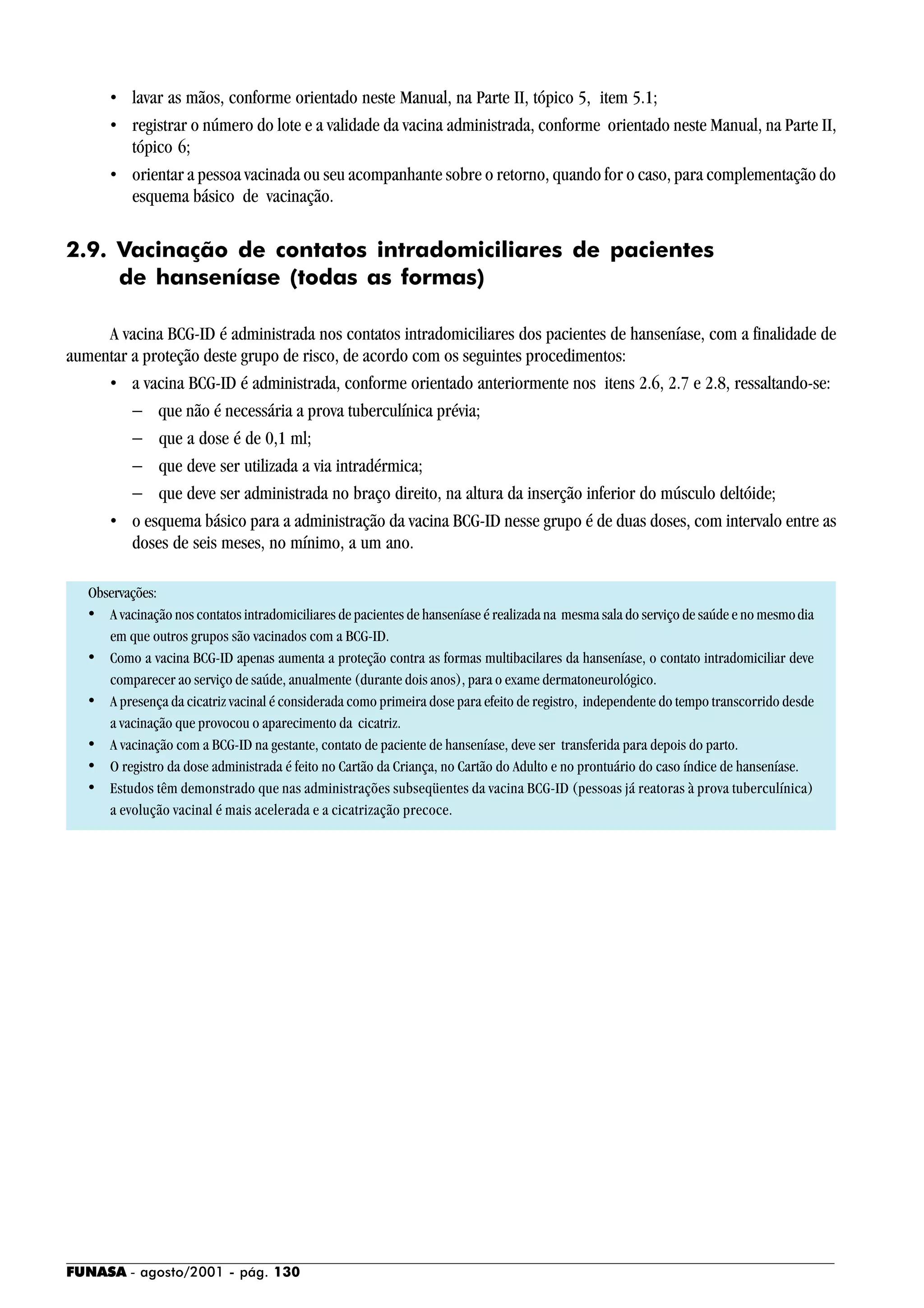 FUNASA - agosto/2001 - pág. 130
• lavar as mãos, conforme orientado neste Manual, na Parte II, tópico 5, item 5.1;
• registrar o número do lote e a validade da vacina administrada, conforme orientado neste Manual, na Parte II,
tópico 6;
• orientar a pessoa vacinada ou seu acompanhante sobre o retorno, quando for o caso, para complementação do
esquema básico de vacinação.
2.9. Vacinação de contatos intradomiciliares de pacientes
de hanseníase (todas as formas)
A vacina BCG-ID é administrada nos contatos intradomiciliares dos pacientes de hanseníase, com a finalidade de
aumentar a proteção deste grupo de risco, de acordo com os seguintes procedimentos:
• a vacina BCG-ID é administrada, conforme orientado anteriormente nos itens 2.6, 2.7 e 2.8, ressaltando-se:
− que não é necessária a prova tuberculínica prévia;
− que a dose é de 0,1 ml;
− que deve ser utilizada a via intradérmica;
− que deve ser administrada no braço direito, na altura da inserção inferior do músculo deltóide;
• o esquema básico para a administração da vacina BCG-ID nesse grupo é de duas doses, com intervalo entre as
doses de seis meses, no mínimo, a um ano.
Observações:
• A vacinação nos contatos intradomiciliares de pacientes de hanseníase é realizada na mesma sala do serviço de saúde e no mesmodia
em que outros grupos são vacinados com a BCG-ID.
• Como a vacina BCG-ID apenas aumenta a proteção contra as formas multibacilares da hanseníase, o contato intradomiciliar deve
comparecer ao serviço de saúde, anualmente (durante dois anos), para o exame dermatoneurológico.
• A presença da cicatriz vacinal é considerada como primeira dose para efeito de registro, independente do tempo transcorrido desde
a vacinação que provocou o aparecimento da cicatriz.
• A vacinação com a BCG-ID na gestante, contato de paciente de hanseníase, deve ser transferida para depois do parto.
• O registro da dose administrada é feito no Cartão da Criança, no Cartão do Adulto e no prontuário do caso índice de hanseníase.
• Estudos têm demonstrado que nas administrações subseqüentes da vacina BCG-ID (pessoas já reatoras à prova tuberculínica)
a evolução vacinal é mais acelerada e a cicatrização precoce.
 