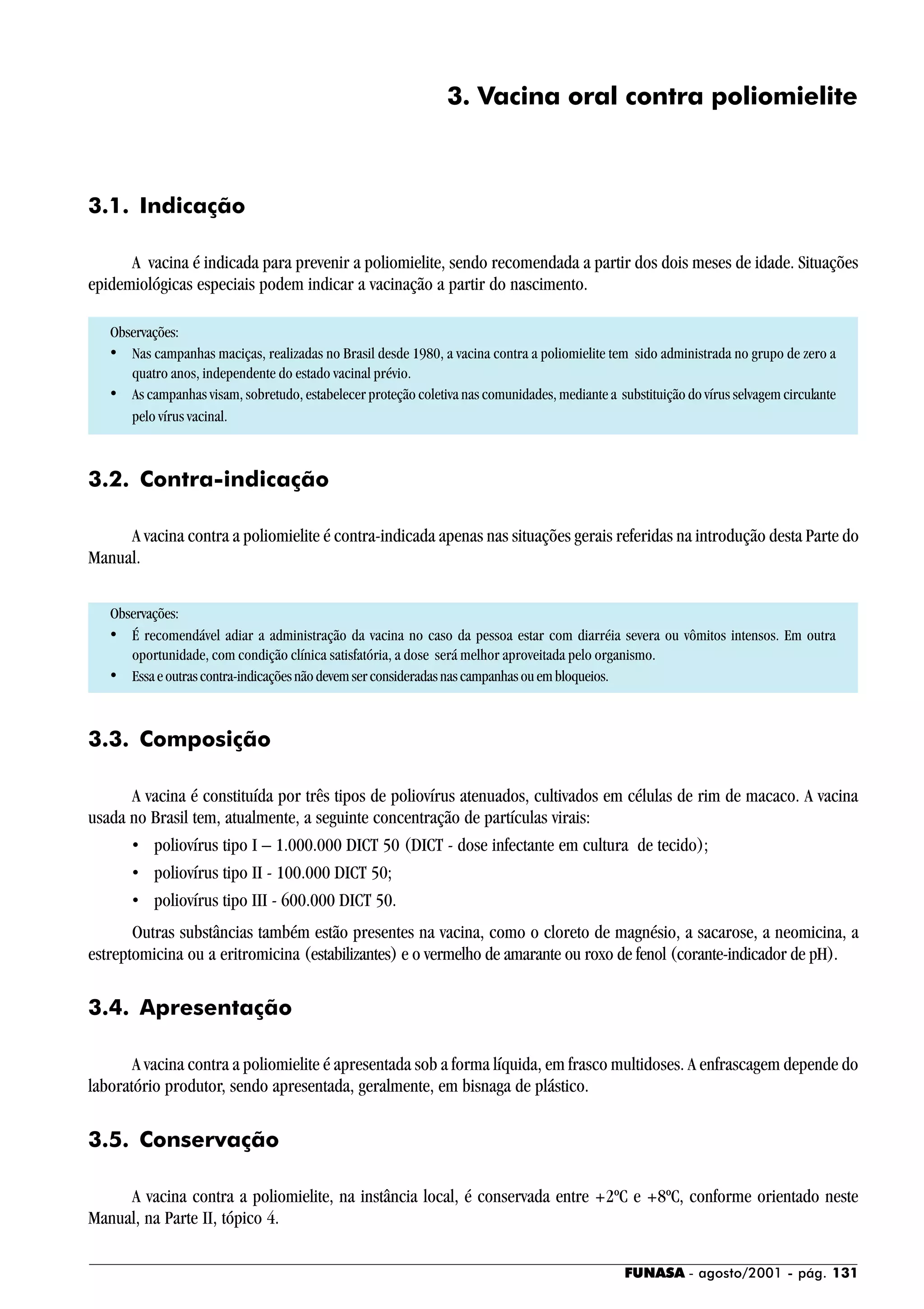 FUNASA - agosto/2001 - pág. 131
3. Vacina oral contra poliomielite
3.1. Indicação
A vacina é indicada para prevenir a poliomielite, sendo recomendada a partir dos dois meses de idade. Situações
epidemiológicas especiais podem indicar a vacinação a partir do nascimento.
Observações:
• Nas campanhas maciças, realizadas no Brasil desde 1980, a vacina contra a poliomielite tem sido administrada no grupo de zero a
quatro anos, independente do estado vacinal prévio.
• As campanhas visam, sobretudo, estabelecer proteção coletiva nas comunidades, mediante a substituição do vírus selvagem circulante
pelo vírus vacinal.
3.2. Contra-indicação
A vacina contra a poliomielite é contra-indicada apenas nas situações gerais referidas na introdução desta Parte do
Manual.
Observações:
• É recomendável adiar a administração da vacina no caso da pessoa estar com diarréia severa ou vômitos intensos. Em outra
oportunidade, com condição clínica satisfatória, a dose será melhor aproveitada pelo organismo.
• Essaeoutrascontra-indicaçõesnãodevemserconsideradasnascampanhasouembloqueios.
3.3. Composição
A vacina é constituída por três tipos de poliovírus atenuados, cultivados em células de rim de macaco. A vacina
usada no Brasil tem, atualmente, a seguinte concentração de partículas virais:
• poliovírus tipo I – 1.000.000 DICT 50 (DICT - dose infectante em cultura de tecido);
• poliovírus tipo II - 100.000 DICT 50;
• poliovírus tipo III - 600.000 DICT 50.
Outras substâncias também estão presentes na vacina, como o cloreto de magnésio, a sacarose, a neomicina, a
estreptomicina ou a eritromicina (estabilizantes) e o vermelho de amarante ou roxo de fenol (corante-indicador de pH).
3.4. Apresentação
A vacina contra a poliomielite é apresentada sob a forma líquida, em frasco multidoses. A enfrascagem depende do
laboratório produtor, sendo apresentada, geralmente, em bisnaga de plástico.
3.5. Conservação
A vacina contra a poliomielite, na instância local, é conservada entre +2ºC e +8ºC, conforme orientado neste
Manual, na Parte II, tópico 4.
 