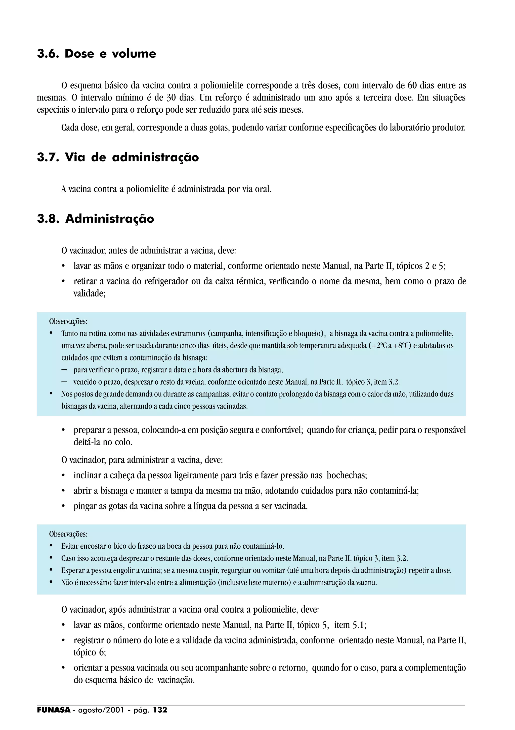 FUNASA - agosto/2001 - pág. 132
3.6. Dose e volume
O esquema básico da vacina contra a poliomielite corresponde a três doses, com intervalo de 60 dias entre as
mesmas. O intervalo mínimo é de 30 dias. Um reforço é administrado um ano após a terceira dose. Em situações
especiais o intervalo para o reforço pode ser reduzido para até seis meses.
Cada dose, em geral, corresponde a duas gotas, podendo variar conforme especificações do laboratório produtor.
3.7. Via de administração
A vacina contra a poliomielite é administrada por via oral.
3.8. Administração
O vacinador, antes de administrar a vacina, deve:
• lavar as mãos e organizar todo o material, conforme orientado neste Manual, na Parte II, tópicos 2 e 5;
• retirar a vacina do refrigerador ou da caixa térmica, verificando o nome da mesma, bem como o prazo de
validade;
Observações:
• Tanto na rotina como nas atividades extramuros (campanha, intensificação e bloqueio), a bisnaga da vacina contra a poliomielite,
uma vez aberta, pode ser usada durante cinco dias úteis, desde que mantida sob temperatura adequada (+2ºC a +8ºC) e adotados os
cuidados que evitem a contaminação da bisnaga:
− para verificar o prazo, registrar a data e a hora da abertura da bisnaga;
− vencido o prazo, desprezar o resto da vacina, conforme orientado neste Manual, na Parte II, tópico 3, item 3.2.
• Nos postos de grande demanda ou durante as campanhas, evitar o contato prolongado da bisnaga com o calor da mão, utilizando duas
bisnagas da vacina, alternando a cada cinco pessoas vacinadas.
• preparar a pessoa, colocando-a em posição segura e confortável; quando for criança, pedir para o responsável
deitá-la no colo.
O vacinador, para administrar a vacina, deve:
• inclinar a cabeça da pessoa ligeiramente para trás e fazer pressão nas bochechas;
• abrir a bisnaga e manter a tampa da mesma na mão, adotando cuidados para não contaminá-la;
• pingar as gotas da vacina sobre a língua da pessoa a ser vacinada.
Observações:
• Evitar encostar o bico do frasco na boca da pessoa para não contaminá-lo.
• Caso isso aconteça desprezar o restante das doses, conforme orientado neste Manual, na Parte II, tópico 3, item 3.2.
• Esperar a pessoa engolir a vacina; se a mesma cuspir, regurgitar ou vomitar (até uma hora depois da administração) repetir a dose.
• Não é necessário fazer intervalo entre a alimentação (inclusive leite materno) e a administração da vacina.
O vacinador, após administrar a vacina oral contra a poliomielite, deve:
• lavar as mãos, conforme orientado neste Manual, na Parte II, tópico 5, item 5.1;
• registrar o número do lote e a validade da vacina administrada, conforme orientado neste Manual, na Parte II,
tópico 6;
• orientar a pessoa vacinada ou seu acompanhante sobre o retorno, quando for o caso, para a complementação
do esquema básico de vacinação.
 
