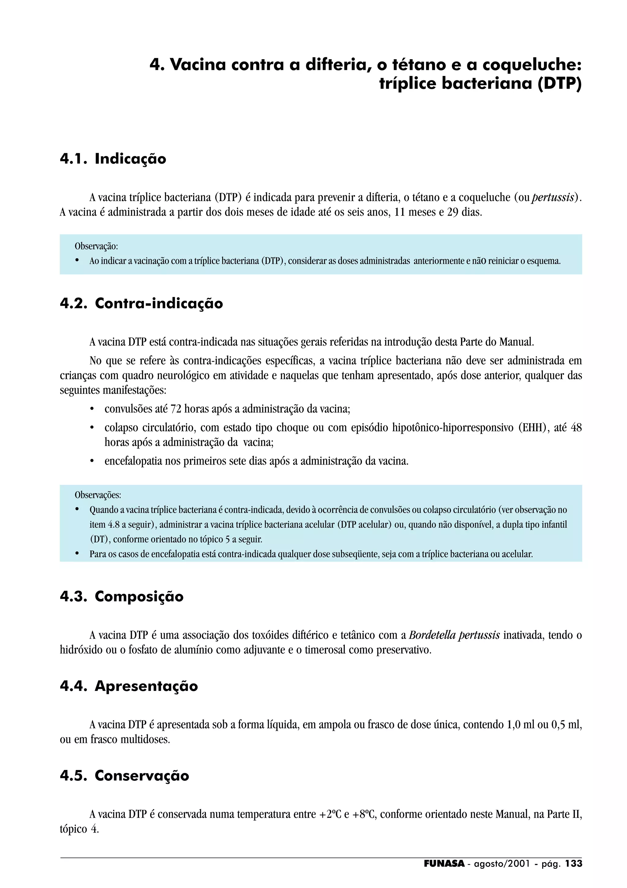 FUNASA - agosto/2001 - pág. 133
4. Vacina contra a difteria, o tétano e a coqueluche:
tríplice bacteriana (DTP)
4.1. Indicação
A vacina tríplice bacteriana (DTP) é indicada para prevenir a difteria, o tétano e a coqueluche (ou pertussis).
A vacina é administrada a partir dos dois meses de idade até os seis anos, 11 meses e 29 dias.
Observação:
• Ao indicar a vacinação com a tríplice bacteriana (DTP), considerar as doses administradas anteriormente e nãoreiniciar o esquema.
4.2. Contra-indicação
A vacina DTP está contra-indicada nas situações gerais referidas na introdução desta Parte do Manual.
No que se refere às contra-indicações específicas, a vacina tríplice bacteriana não deve ser administrada em
crianças com quadro neurológico em atividade e naquelas que tenham apresentado, após dose anterior, qualquer das
seguintes manifestações:
• convulsões até 72 horas após a administração da vacina;
• colapso circulatório, com estado tipo choque ou com episódio hipotônico-hiporresponsivo (EHH), até 48
horas após a administração da vacina;
• encefalopatia nos primeiros sete dias após a administração da vacina.
Observações:
• Quando a vacina tríplice bacteriana é contra-indicada, devido à ocorrência de convulsões ou colapso circulatório (ver observação no
item 4.8 a seguir), administrar a vacina tríplice bacteriana acelular (DTP acelular) ou, quando não disponível, a dupla tipo infantil
(DT), conforme orientado no tópico 5 a seguir.
• Para os casos de encefalopatia está contra-indicada qualquer dose subseqüente, seja com a tríplice bacteriana ou acelular.
4.3. Composição
A vacina DTP é uma associação dos toxóides diftérico e tetânico com a Bordetella pertussis inativada, tendo o
hidróxido ou o fosfato de alumínio como adjuvante e o timerosal como preservativo.
4.4. Apresentação
A vacina DTP é apresentada sob a forma líquida, em ampola ou frasco de dose única, contendo 1,0 ml ou 0,5 ml,
ou em frasco multidoses.
4.5. Conservação
A vacina DTP é conservada numa temperatura entre +2ºC e +8ºC, conforme orientado neste Manual, na Parte II,
tópico 4.
 