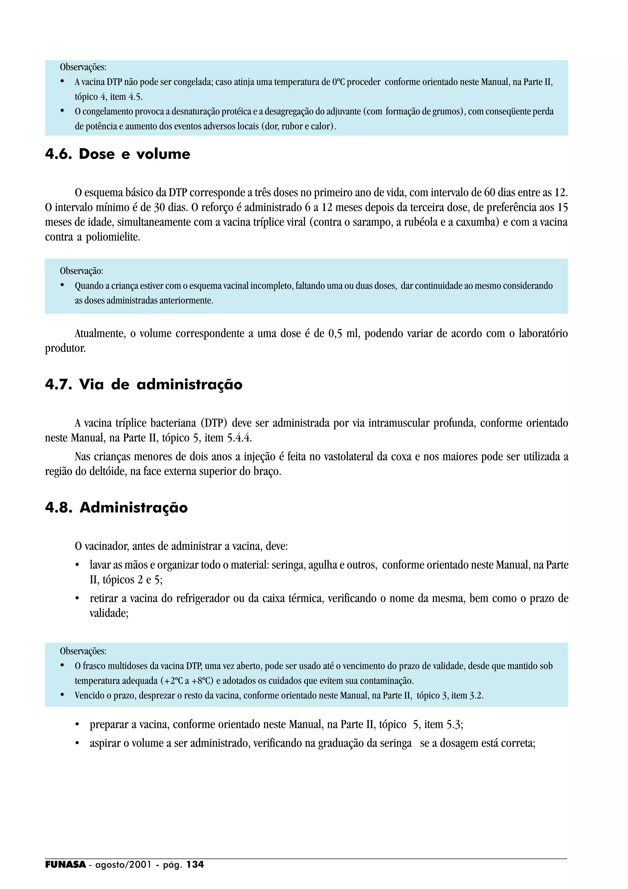 FUNASA - agosto/2001 - pág. 134
Observações:
• A vacina DTP não pode ser congelada; caso atinja uma temperatura de 0ºC proceder conforme orientado neste Manual, na Parte II,
tópico 4, item 4.5.
• O congelamento provoca a desnaturação protéica e a desagregação do adjuvante (com formação de grumos), com conseqüente perda
de potência e aumento dos eventos adversos locais (dor, rubor e calor).
4.6. Dose e volume
O esquema básico da DTP corresponde a três doses no primeiro ano de vida, com intervalo de 60 dias entre as 12.
O intervalo mínimo é de 30 dias. O reforço é administrado 6 a 12 meses depois da terceira dose, de preferência aos 15
meses de idade, simultaneamente com a vacina tríplice viral (contra o sarampo, a rubéola e a caxumba) e com a vacina
contra a poliomielite.
Observação:
• Quando a criança estiver com o esquema vacinal incompleto, faltando uma ou duas doses, dar continuidade ao mesmo considerando
as doses administradas anteriormente.
Atualmente, o volume correspondente a uma dose é de 0,5 ml, podendo variar de acordo com o laboratório
produtor.
4.7. Via de administração
A vacina tríplice bacteriana (DTP) deve ser administrada por via intramuscular profunda, conforme orientado
neste Manual, na Parte II, tópico 5, item 5.4.4.
Nas crianças menores de dois anos a injeção é feita no vastolateral da coxa e nos maiores pode ser utilizada a
região do deltóide, na face externa superior do braço.
4.8. Administração
O vacinador, antes de administrar a vacina, deve:
• lavar as mãos e organizar todo o material: seringa, agulha e outros, conforme orientado neste Manual, na Parte
II, tópicos 2 e 5;
• retirar a vacina do refrigerador ou da caixa térmica, verificando o nome da mesma, bem como o prazo de
validade;
Observações:
• O frasco multidoses da vacina DTP, uma vez aberto, pode ser usado até o vencimento do prazo de validade, desde que mantido sob
temperatura adequada (+2ºC a +8ºC) e adotados os cuidados que evitem sua contaminação.
• Vencido o prazo, desprezar o resto da vacina, conforme orientado neste Manual, na Parte II, tópico 3, item 3.2.
• preparar a vacina, conforme orientado neste Manual, na Parte II, tópico 5, item 5.3;
• aspirar o volume a ser administrado, verificando na graduação da seringa se a dosagem está correta;
 