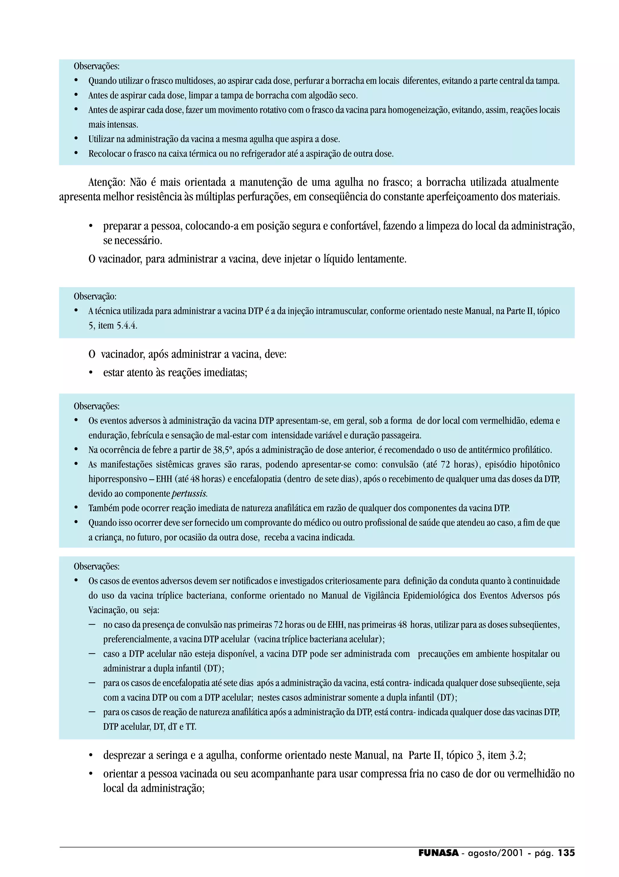 FUNASA - agosto/2001 - pág. 135
Observações:
• Quando utilizar o frasco multidoses, ao aspirar cada dose, perfurar a borracha em locais diferentes, evitando a parte centralda tampa.
• Antes de aspirar cada dose, limpar a tampa de borracha com algodão seco.
• Antes de aspirar cada dose, fazer um movimento rotativo com o frasco da vacina para homogeneização, evitando, assim, reações locais
mais intensas.
• Utilizar na administração da vacina a mesma agulha que aspira a dose.
• Recolocar o frasco na caixa térmica ou no refrigerador até a aspiração de outra dose.
Atenção: Não é mais orientada a manutenção de uma agulha no frasco; a borracha utilizada atualmente
apresenta melhor resistência às múltiplas perfurações, em conseqüência do constante aperfeiçoamento dos materiais.
• preparar a pessoa, colocando-a em posição segura e confortável, fazendo a limpeza do local da administração,
se necessário.
O vacinador, para administrar a vacina, deve injetar o líquido lentamente.
Observação:
• A técnica utilizada para administrar a vacina DTP é a da injeção intramuscular, conforme orientado neste Manual, na Parte II, tópico
5, item 5.4.4.
O vacinador, após administrar a vacina, deve:
• estar atento às reações imediatas;
Observações:
• Os eventos adversos à administração da vacina DTP apresentam-se, em geral, sob a forma de dor local com vermelhidão, edema e
enduração, febrícula e sensação de mal-estar com intensidade variável e duração passageira.
• Na ocorrência de febre a partir de 38,5º, após a administração de dose anterior, é recomendado o uso de antitérmico profilático.
• As manifestações sistêmicas graves são raras, podendo apresentar-se como: convulsão (até 72 horas), episódio hipotônico
hiporresponsivo – EHH (até 48 horas) e encefalopatia (dentro de sete dias), após o recebimento de qualquer uma das doses da DTP,
devido ao componente pertussis.
• Também pode ocorrer reação imediata de natureza anafilática em razão de qualquer dos componentes da vacina DTP.
• Quando isso ocorrer deve ser fornecido um comprovante do médico ou outro profissional de saúde que atendeu ao caso, a fim de que
a criança, no futuro, por ocasião da outra dose, receba a vacina indicada.
Observações:
• Os casos de eventos adversos devem ser notificados e investigados criteriosamente para definição da conduta quanto à continuidade
do uso da vacina tríplice bacteriana, conforme orientado no Manual de Vigilância Epidemiológica dos Eventos Adversos pós
Vacinação, ou seja:
− no caso da presença de convulsão nas primeiras 72 horas ou de EHH, nas primeiras 48 horas, utilizar para as doses subseqüentes,
preferencialmente, a vacina DTP acelular (vacina tríplice bacteriana acelular);
− caso a DTP acelular não esteja disponível, a vacina DTP pode ser administrada com precauções em ambiente hospitalar ou
administrar a dupla infantil (DT);
− para os casos de encefalopatia até sete dias após a administração da vacina, está contra- indicada qualquer dose subseqüente,seja
com a vacina DTP ou com a DTP acelular; nestes casos administrar somente a dupla infantil (DT);
− para os casos de reação de natureza anafilática após a administração da DTP, está contra- indicada qualquer dose das vacinas DTP,
DTP acelular, DT, dT e TT.
• desprezar a seringa e a agulha, conforme orientado neste Manual, na Parte II, tópico 3, item 3.2;
• orientar a pessoa vacinada ou seu acompanhante para usar compressa fria no caso de dor ou vermelhidão no
local da administração;
 