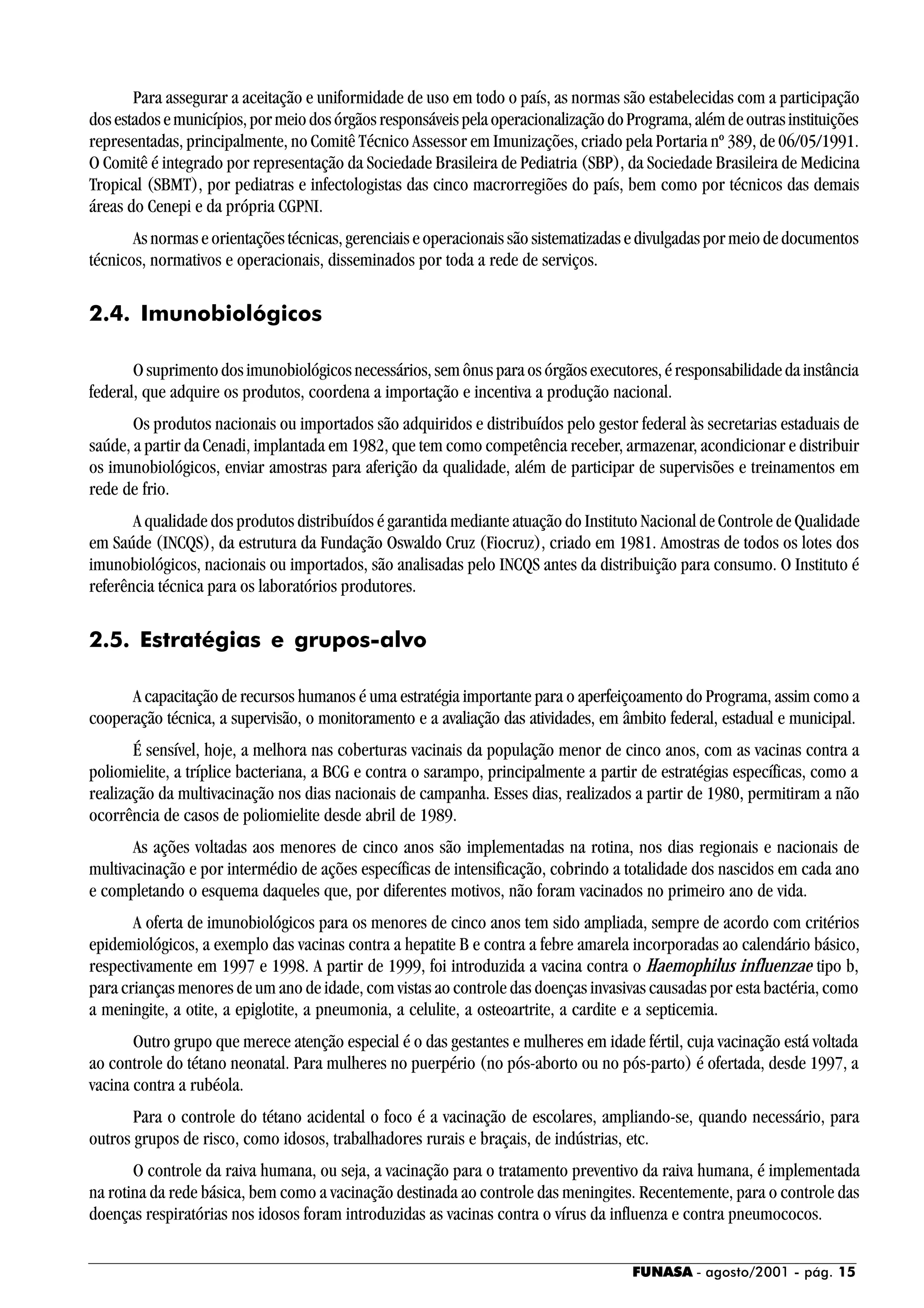 FUNASA - agosto/2001 - pág. 15
Para assegurar a aceitação e uniformidade de uso em todo o país, as normas são estabelecidas com a participação
dosestadosemunicípios,pormeiodosórgãosresponsáveispelaoperacionalizaçãodoPrograma,alémdeoutrasinstituições
representadas, principalmente, no Comitê Técnico Assessor em Imunizações, criado pela Portaria nº 389, de 06/05/1991.
O Comitê é integrado por representação da Sociedade Brasileira de Pediatria (SBP), da Sociedade Brasileira de Medicina
Tropical (SBMT), por pediatras e infectologistas das cinco macrorregiões do país, bem como por técnicos das demais
áreas do Cenepi e da própria CGPNI.
As normas e orientações técnicas, gerenciais e operacionais são sistematizadas e divulgadas por meio de documentos
técnicos, normativos e operacionais, disseminados por toda a rede de serviços.
2.4. Imunobiológicos
O suprimento dos imunobiológicos necessários, sem ônus para os órgãos executores, é responsabilidade da instância
federal, que adquire os produtos, coordena a importação e incentiva a produção nacional.
Os produtos nacionais ou importados são adquiridos e distribuídos pelo gestor federal às secretarias estaduais de
saúde, a partir da Cenadi, implantada em 1982, que tem como competência receber, armazenar, acondicionar e distribuir
os imunobiológicos, enviar amostras para aferição da qualidade, além de participar de supervisões e treinamentos em
rede de frio.
A qualidade dos produtos distribuídos é garantida mediante atuação do Instituto Nacional de Controle de Qualidade
em Saúde (INCQS), da estrutura da Fundação Oswaldo Cruz (Fiocruz), criado em 1981. Amostras de todos os lotes dos
imunobiológicos, nacionais ou importados, são analisadas pelo INCQS antes da distribuição para consumo. O Instituto é
referência técnica para os laboratórios produtores.
2.5. Estratégias e grupos-alvo
A capacitação de recursos humanos é uma estratégia importante para o aperfeiçoamento do Programa, assim como a
cooperação técnica, a supervisão, o monitoramento e a avaliação das atividades, em âmbito federal, estadual e municipal.
É sensível, hoje, a melhora nas coberturas vacinais da população menor de cinco anos, com as vacinas contra a
poliomielite, a tríplice bacteriana, a BCG e contra o sarampo, principalmente a partir de estratégias específicas, como a
realização da multivacinação nos dias nacionais de campanha. Esses dias, realizados a partir de 1980, permitiram a não
ocorrência de casos de poliomielite desde abril de 1989.
As ações voltadas aos menores de cinco anos são implementadas na rotina, nos dias regionais e nacionais de
multivacinação e por intermédio de ações específicas de intensificação, cobrindo a totalidade dos nascidos em cada ano
e completando o esquema daqueles que, por diferentes motivos, não foram vacinados no primeiro ano de vida.
A oferta de imunobiológicos para os menores de cinco anos tem sido ampliada, sempre de acordo com critérios
epidemiológicos, a exemplo das vacinas contra a hepatite B e contra a febre amarela incorporadas ao calendário básico,
respectivamente em 1997 e 1998. A partir de 1999, foi introduzida a vacina contra o Haemophilus influenzae tipo b,
para crianças menores de um ano de idade, com vistas ao controle das doenças invasivas causadas por esta bactéria, como
a meningite, a otite, a epiglotite, a pneumonia, a celulite, a osteoartrite, a cardite e a septicemia.
Outro grupo que merece atenção especial é o das gestantes e mulheres em idade fértil, cuja vacinação está voltada
ao controle do tétano neonatal. Para mulheres no puerpério (no pós-aborto ou no pós-parto) é ofertada, desde 1997, a
vacina contra a rubéola.
Para o controle do tétano acidental o foco é a vacinação de escolares, ampliando-se, quando necessário, para
outros grupos de risco, como idosos, trabalhadores rurais e braçais, de indústrias, etc.
O controle da raiva humana, ou seja, a vacinação para o tratamento preventivo da raiva humana, é implementada
na rotina da rede básica, bem como a vacinação destinada ao controle das meningites. Recentemente, para o controle das
doenças respiratórias nos idosos foram introduzidas as vacinas contra o vírus da influenza e contra pneumococos.
 