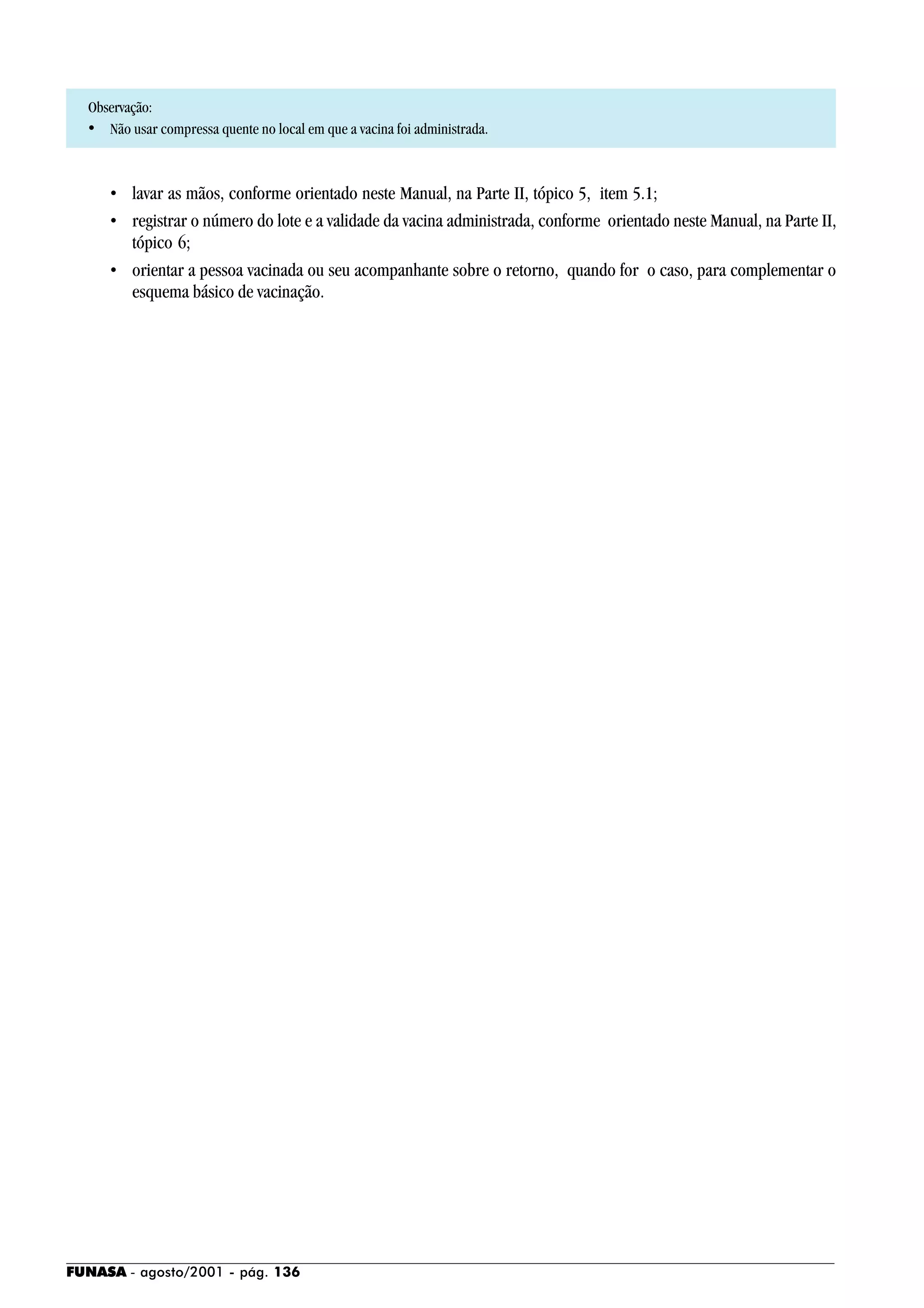 FUNASA - agosto/2001 - pág. 136
Observação:
• Não usar compressa quente no local em que a vacina foi administrada.
• lavar as mãos, conforme orientado neste Manual, na Parte II, tópico 5, item 5.1;
• registrar o número do lote e a validade da vacina administrada, conforme orientado neste Manual, na Parte II,
tópico 6;
• orientar a pessoa vacinada ou seu acompanhante sobre o retorno, quando for o caso, para complementar o
esquema básico de vacinação.
 